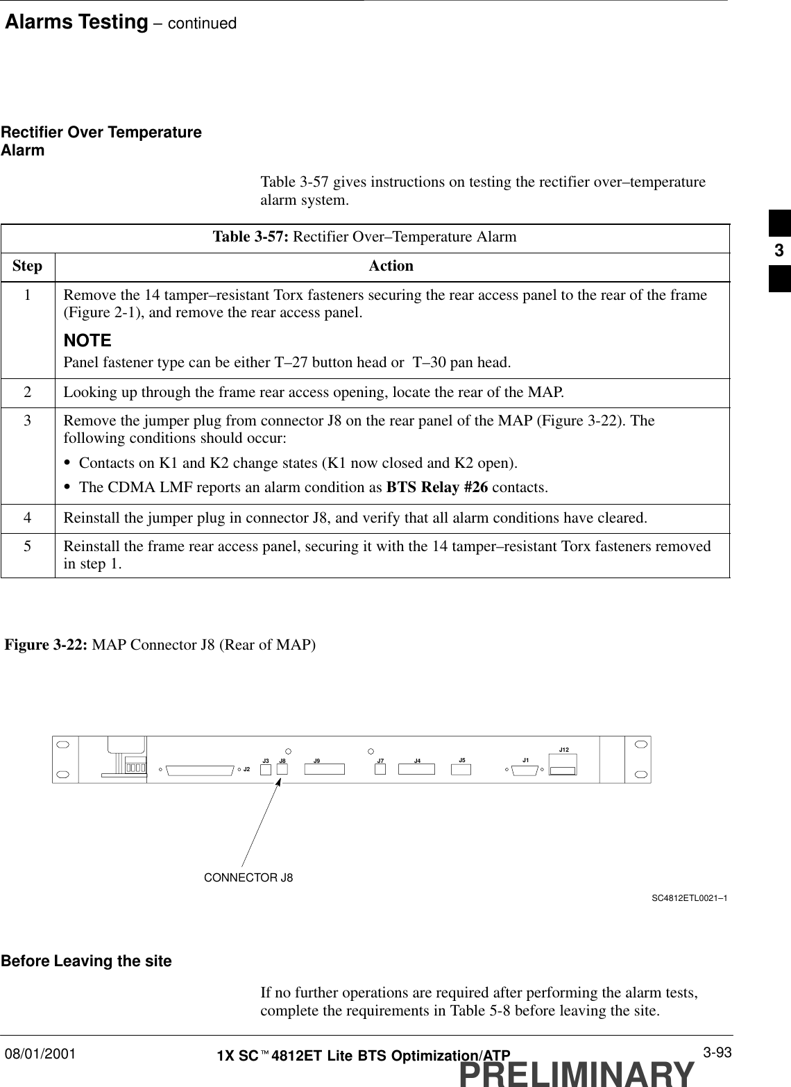 Alarms Testing – continued08/01/2001 3-931X SCt4812ET Lite BTS Optimization/ATPPRELIMINARYRectifier Over TemperatureAlarmTable 3-57 gives instructions on testing the rectifier over–temperaturealarm system.Table 3-57: Rectifier Over–Temperature AlarmStep Action1Remove the 14 tamper–resistant Torx fasteners securing the rear access panel to the rear of the frame(Figure 2-1), and remove the rear access panel.NOTEPanel fastener type can be either T–27 button head or  T–30 pan head.2Looking up through the frame rear access opening, locate the rear of the MAP.3Remove the jumper plug from connector J8 on the rear panel of the MAP (Figure 3-22). Thefollowing conditions should occur:SContacts on K1 and K2 change states (K1 now closed and K2 open).SThe CDMA LMF reports an alarm condition as BTS Relay #26 contacts.4Reinstall the jumper plug in connector J8, and verify that all alarm conditions have cleared.5Reinstall the frame rear access panel, securing it with the 14 tamper–resistant Torx fasteners removedin step 1. Figure 3-22: MAP Connector J8 (Rear of MAP)SC4812ETL0021–1J4 J5 J1J12J3 J8 J9 J7J2CONNECTOR J8Before Leaving the siteIf no further operations are required after performing the alarm tests,complete the requirements in Table 5-8 before leaving the site.3