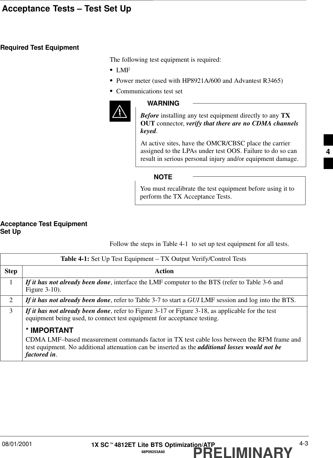 Acceptance Tests – Test Set Up08/01/2001 4-368P09253A601X SCt4812ET Lite BTS Optimization/ATPPRELIMINARYRequired Test EquipmentThe following test equipment is required:SLMFSPower meter (used with HP8921A/600 and Advantest R3465)SCommunications test setBefore installing any test equipment directly to any TXOUT connector, verify that there are no CDMA channelskeyed.At active sites, have the OMCR/CBSC place the carrierassigned to the LPAs under test OOS. Failure to do so canresult in serious personal injury and/or equipment damage.WARNINGYou must recalibrate the test equipment before using it toperform the TX Acceptance Tests.NOTEAcceptance Test EquipmentSet UpFollow the steps in Table 4-1  to set up test equipment for all tests.Table 4-1: Set Up Test Equipment – TX Output Verify/Control TestsStep Action1If it has not already been done, interface the LMF computer to the BTS (refer to Table 3-6 andFigure 3-10).2If it has not already been done, refer to Table 3-7 to start a GUI LMF session and log into the BTS.3If it has not already been done, refer to Figure 3-17 or Figure 3-18, as applicable for the testequipment being used, to connect test equipment for acceptance testing.* IMPORTANTCDMA LMF–based measurement commands factor in TX test cable loss between the RFM frame andtest equipment. No additional attenuation can be inserted as the additional losses would not befactored in. 4