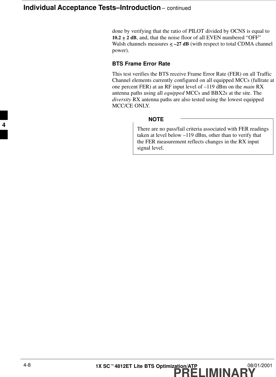 Individual Acceptance Tests–Introduction – continuedPRELIMINARY1X SCt4812ET Lite BTS Optimization/ATP 08/01/20014-8done by verifying that the ratio of PILOT divided by OCNS is equal to10.2 + 2 dB, and, that the noise floor of all EVEN numbered “OFF”Walsh channels measures &lt; –27 dB (with respect to total CDMA channelpower).BTS Frame Error RateThis test verifies the BTS receive Frame Error Rate (FER) on all TrafficChannel elements currently configured on all equipped MCCs (fullrate atone percent FER) at an RF input level of –119 dBm on the main RXantenna paths using all equipped MCCs and BBX2s at the site. Thediversity RX antenna paths are also tested using the lowest equippedMCC/CE ONLY.There are no pass/fail criteria associated with FER readingstaken at level below –119 dBm, other than to verify thatthe FER measurement reflects changes in the RX inputsignal level.NOTE4