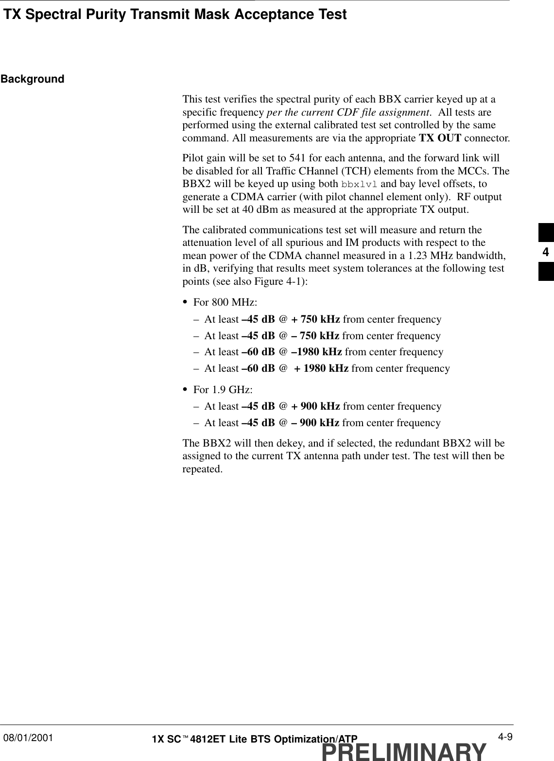 TX Spectral Purity Transmit Mask Acceptance Test08/01/2001 4-91X SCt4812ET Lite BTS Optimization/ATPPRELIMINARYBackgroundThis test verifies the spectral purity of each BBX carrier keyed up at aspecific frequency per the current CDF file assignment.  All tests areperformed using the external calibrated test set controlled by the samecommand. All measurements are via the appropriate TX OUT connector.Pilot gain will be set to 541 for each antenna, and the forward link willbe disabled for all Traffic CHannel (TCH) elements from the MCCs. TheBBX2 will be keyed up using both bbxlvl and bay level offsets, togenerate a CDMA carrier (with pilot channel element only).  RF outputwill be set at 40 dBm as measured at the appropriate TX output.The calibrated communications test set will measure and return theattenuation level of all spurious and IM products with respect to themean power of the CDMA channel measured in a 1.23 MHz bandwidth,in dB, verifying that results meet system tolerances at the following testpoints (see also Figure 4-1):SFor 800 MHz:–At least –45 dB @ + 750 kHz from center frequency–At least –45 dB @ – 750 kHz from center frequency–At least –60 dB @ –1980 kHz from center frequency–At least –60 dB @  + 1980 kHz from center frequencySFor 1.9 GHz:–At least –45 dB @ + 900 kHz from center frequency–At least –45 dB @ – 900 kHz from center frequencyThe BBX2 will then dekey, and if selected, the redundant BBX2 will beassigned to the current TX antenna path under test. The test will then berepeated.4