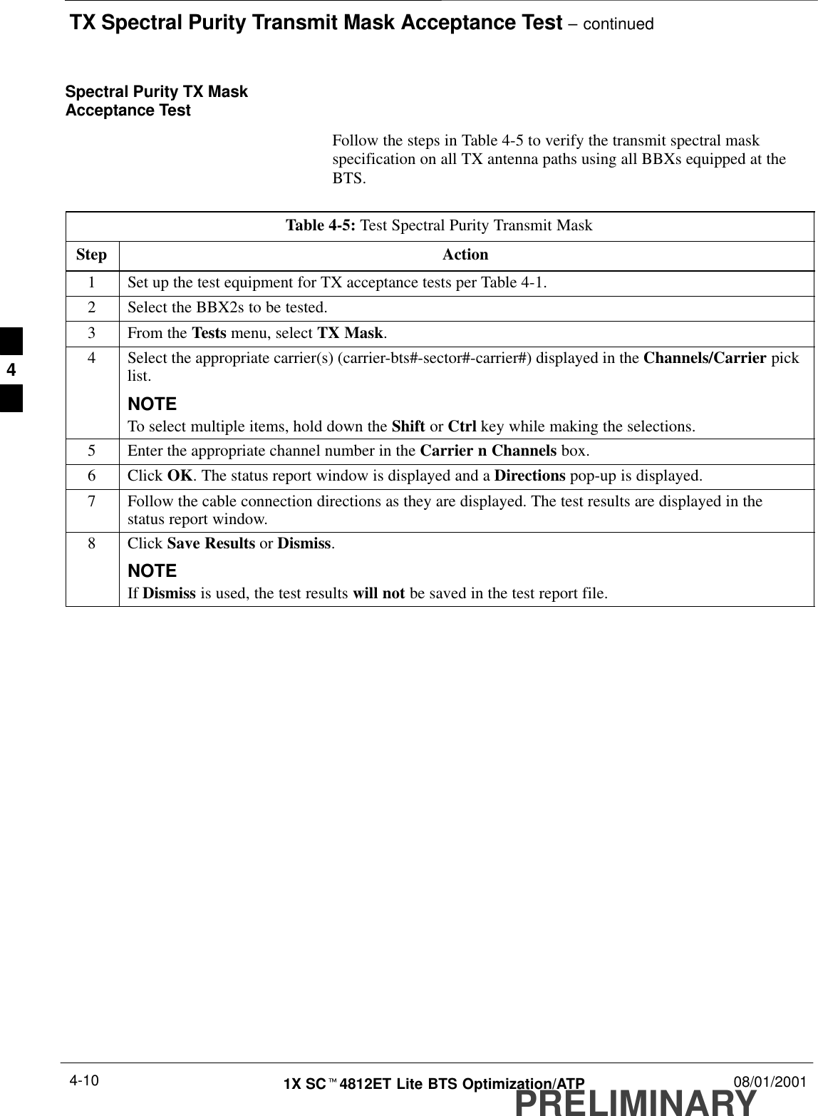 TX Spectral Purity Transmit Mask Acceptance Test – continuedPRELIMINARY1X SCt4812ET Lite BTS Optimization/ATP 08/01/20014-10Spectral Purity TX MaskAcceptance TestFollow the steps in Table 4-5 to verify the transmit spectral maskspecification on all TX antenna paths using all BBXs equipped at theBTS.Table 4-5: Test Spectral Purity Transmit MaskStep Action1Set up the test equipment for TX acceptance tests per Table 4-1.2Select the BBX2s to be tested.3From the Tests menu, select TX Mask.4Select the appropriate carrier(s) (carrier-bts#-sector#-carrier#) displayed in the Channels/Carrier picklist.NOTETo select multiple items, hold down the Shift or Ctrl key while making the selections.5Enter the appropriate channel number in the Carrier n Channels box.6 Click OK. The status report window is displayed and a Directions pop-up is displayed.7Follow the cable connection directions as they are displayed. The test results are displayed in thestatus report window.8 Click Save Results or Dismiss.NOTEIf Dismiss is used, the test results will not be saved in the test report file. 4