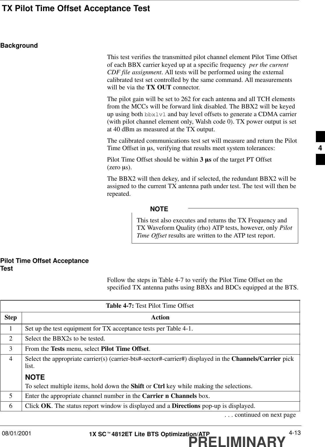 TX Pilot Time Offset Acceptance Test08/01/2001 4-131X SCt4812ET Lite BTS Optimization/ATPPRELIMINARYBackgroundThis test verifies the transmitted pilot channel element Pilot Time Offsetof each BBX carrier keyed up at a specific frequency  per the currentCDF file assignment. All tests will be performed using the externalcalibrated test set controlled by the same command. All measurementswill be via the TX OUT connector.The pilot gain will be set to 262 for each antenna and all TCH elementsfrom the MCCs will be forward link disabled. The BBX2 will be keyedup using both bbxlvl and bay level offsets to generate a CDMA carrier(with pilot channel element only, Walsh code 0). TX power output is setat 40 dBm as measured at the TX output.The calibrated communications test set will measure and return the PilotTime Offset in ms, verifying that results meet system tolerances:Pilot Time Offset should be within 3 ms of the target PT Offset (zero ms).The BBX2 will then dekey, and if selected, the redundant BBX2 will beassigned to the current TX antenna path under test. The test will then berepeated.This test also executes and returns the TX Frequency andTX Waveform Quality (rho) ATP tests, however, only PilotTime Offset results are written to the ATP test report.NOTEPilot Time Offset AcceptanceTestFollow the steps in Table 4-7 to verify the Pilot Time Offset on thespecified TX antenna paths using BBXs and BDCs equipped at the BTS.Table 4-7: Test Pilot Time OffsetStep Action1Set up the test equipment for TX acceptance tests per Table 4-1.2Select the BBX2s to be tested.3From the Tests menu, select Pilot Time Offset.4Select the appropriate carrier(s) (carrier-bts#-sector#-carrier#) displayed in the Channels/Carrier picklist.NOTETo select multiple items, hold down the Shift or Ctrl key while making the selections.5Enter the appropriate channel number in the Carrier n Channels box.6 Click OK. The status report window is displayed and a Directions pop-up is displayed.. . . continued on next page4