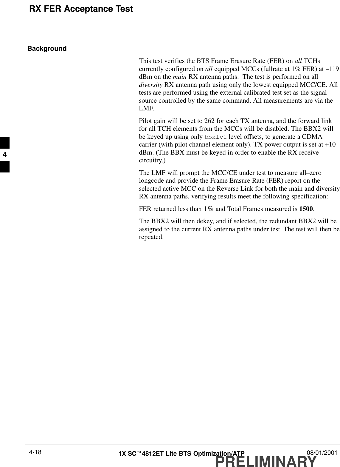 RX FER Acceptance TestPRELIMINARY1X SCt4812ET Lite BTS Optimization/ATP 08/01/20014-18BackgroundThis test verifies the BTS Frame Erasure Rate (FER) on all TCHscurrently configured on all equipped MCCs (fullrate at 1% FER) at –119dBm on the main RX antenna paths.  The test is performed on alldiversity RX antenna path using only the lowest equipped MCC/CE. Alltests are performed using the external calibrated test set as the signalsource controlled by the same command. All measurements are via theLMF.Pilot gain will be set to 262 for each TX antenna, and the forward linkfor all TCH elements from the MCCs will be disabled. The BBX2 willbe keyed up using only bbxlvl level offsets, to generate a CDMAcarrier (with pilot channel element only). TX power output is set at +10dBm. (The BBX must be keyed in order to enable the RX receivecircuitry.)The LMF will prompt the MCC/CE under test to measure all–zerolongcode and provide the Frame Erasure Rate (FER) report on theselected active MCC on the Reverse Link for both the main and diversityRX antenna paths, verifying results meet the following specification:FER returned less than 1% and Total Frames measured is 1500.The BBX2 will then dekey, and if selected, the redundant BBX2 will beassigned to the current RX antenna paths under test. The test will then berepeated.4