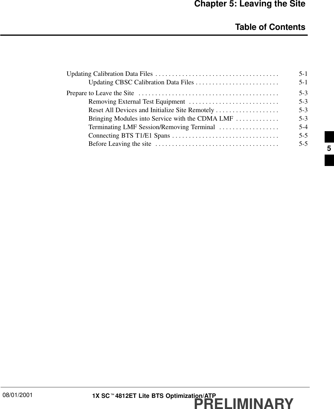 08/01/2001 1X SCt4812ET Lite BTS Optimization/ATPPRELIMINARYChapter 5: Leaving the SiteTable of ContentsUpdating Calibration Data Files 5-1. . . . . . . . . . . . . . . . . . . . . . . . . . . . . . . . . . . . . Updating CBSC Calibration Data Files 5-1. . . . . . . . . . . . . . . . . . . . . . . . . Prepare to Leave the Site 5-3. . . . . . . . . . . . . . . . . . . . . . . . . . . . . . . . . . . . . . . . . . Removing External Test Equipment 5-3. . . . . . . . . . . . . . . . . . . . . . . . . . . Reset All Devices and Initialize Site Remotely 5-3. . . . . . . . . . . . . . . . . . . Bringing Modules into Service with the CDMA LMF 5-3. . . . . . . . . . . . . Terminating LMF Session/Removing Terminal 5-4. . . . . . . . . . . . . . . . . . Connecting BTS T1/E1 Spans 5-5. . . . . . . . . . . . . . . . . . . . . . . . . . . . . . . . Before Leaving the site 5-5. . . . . . . . . . . . . . . . . . . . . . . . . . . . . . . . . . . . .  5