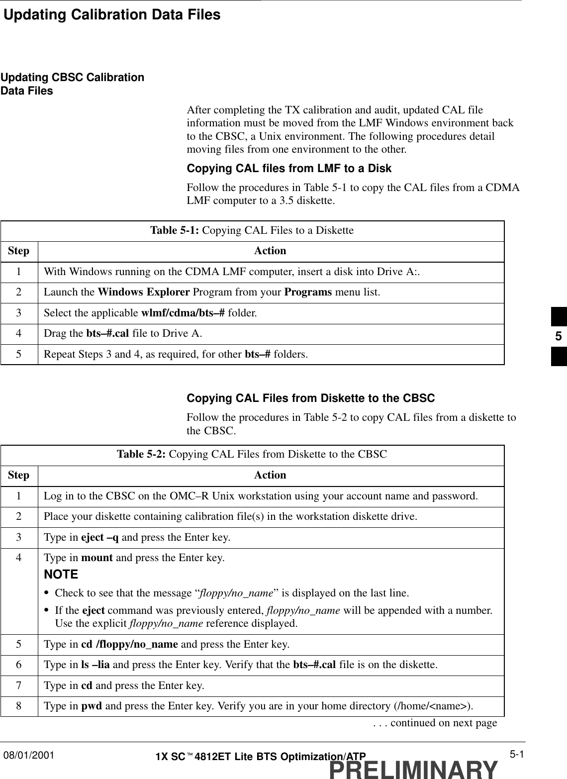 Updating Calibration Data Files08/01/2001 5-11X SCt4812ET Lite BTS Optimization/ATPPRELIMINARYUpdating CBSC CalibrationData FilesAfter completing the TX calibration and audit, updated CAL fileinformation must be moved from the LMF Windows environment backto the CBSC, a Unix environment. The following procedures detailmoving files from one environment to the other.Copying CAL files from LMF to a DiskFollow the procedures in Table 5-1 to copy the CAL files from a CDMALMF computer to a 3.5 diskette.Table 5-1: Copying CAL Files to a DisketteStep Action1With Windows running on the CDMA LMF computer, insert a disk into Drive A:.2Launch the Windows Explorer Program from your Programs menu list.3Select the applicable wlmf/cdma/bts–# folder.4Drag the bts–#.cal file to Drive A.5Repeat Steps 3 and 4, as required, for other bts–# folders. Copying CAL Files from Diskette to the CBSCFollow the procedures in Table 5-2 to copy CAL files from a diskette tothe CBSC.Table 5-2: Copying CAL Files from Diskette to the CBSCStep Action1Log in to the CBSC on the OMC–R Unix workstation using your account name and password.2Place your diskette containing calibration file(s) in the workstation diskette drive.3Type in eject –q and press the Enter key.4Type in mount and press the Enter key.NOTESCheck to see that the message “floppy/no_name” is displayed on the last line.SIf the eject command was previously entered, floppy/no_name will be appended with a number.Use the explicit floppy/no_name reference displayed.5Type in cd /floppy/no_name and press the Enter key.6Type in ls –lia and press the Enter key. Verify that the bts–#.cal file is on the diskette.7Type in cd and press the Enter key.8Type in pwd and press the Enter key. Verify you are in your home directory (/home/&lt;name&gt;).. . . continued on next page5