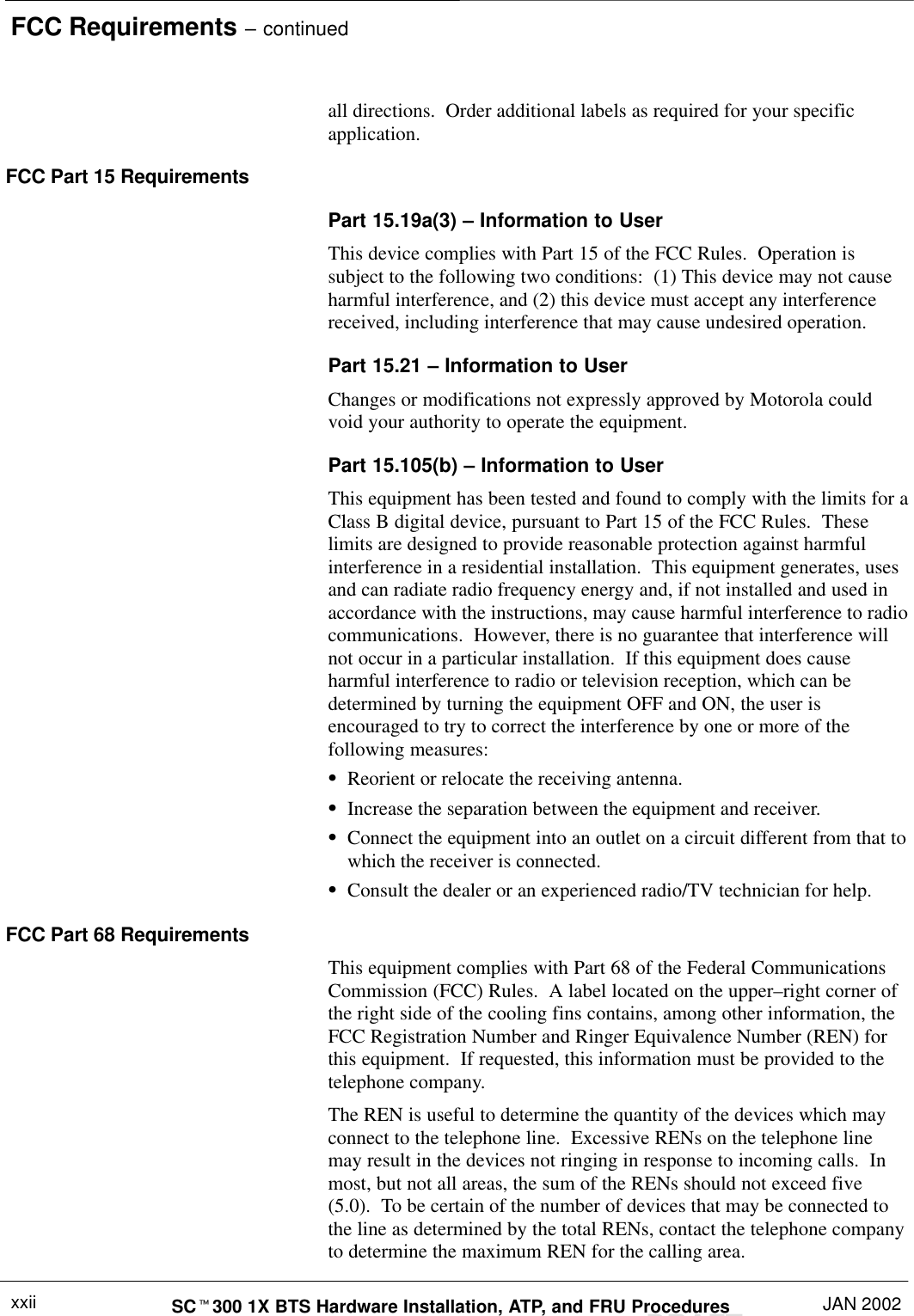 FCC Requirements – continuedDRAFTSCt300 1X BTS Hardware Installation, ATP, and FRU Procedures JAN 2002xxiiall directions.  Order additional labels as required for your specificapplication.FCC Part 15 RequirementsPart 15.19a(3) – Information to UserThis device complies with Part 15 of the FCC Rules.  Operation issubject to the following two conditions:  (1) This device may not causeharmful interference, and (2) this device must accept any interferencereceived, including interference that may cause undesired operation.Part 15.21 – Information to UserChanges or modifications not expressly approved by Motorola couldvoid your authority to operate the equipment.Part 15.105(b) – Information to UserThis equipment has been tested and found to comply with the limits for aClass B digital device, pursuant to Part 15 of the FCC Rules.  Theselimits are designed to provide reasonable protection against harmfulinterference in a residential installation.  This equipment generates, usesand can radiate radio frequency energy and, if not installed and used inaccordance with the instructions, may cause harmful interference to radiocommunications.  However, there is no guarantee that interference willnot occur in a particular installation.  If this equipment does causeharmful interference to radio or television reception, which can bedetermined by turning the equipment OFF and ON, the user isencouraged to try to correct the interference by one or more of thefollowing measures:SReorient or relocate the receiving antenna.SIncrease the separation between the equipment and receiver.SConnect the equipment into an outlet on a circuit different from that towhich the receiver is connected.SConsult the dealer or an experienced radio/TV technician for help.FCC Part 68 RequirementsThis equipment complies with Part 68 of the Federal CommunicationsCommission (FCC) Rules.  A label located on the upper–right corner ofthe right side of the cooling fins contains, among other information, theFCC Registration Number and Ringer Equivalence Number (REN) forthis equipment.  If requested, this information must be provided to thetelephone company.The REN is useful to determine the quantity of the devices which mayconnect to the telephone line.  Excessive RENs on the telephone linemay result in the devices not ringing in response to incoming calls.  Inmost, but not all areas, the sum of the RENs should not exceed five(5.0).  To be certain of the number of devices that may be connected tothe line as determined by the total RENs, contact the telephone companyto determine the maximum REN for the calling area.