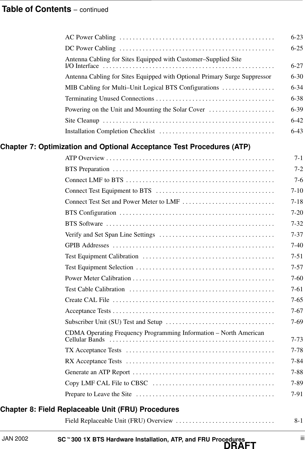 Table of Contents – continuedJAN 2002 iiiSCt300 1X BTS Hardware Installation, ATP, and FRU ProceduresDRAFTAC Power Cabling 6-23. . . . . . . . . . . . . . . . . . . . . . . . . . . . . . . . . . . . . . . . . . . . . . . DC Power Cabling 6-25. . . . . . . . . . . . . . . . . . . . . . . . . . . . . . . . . . . . . . . . . . . . . . . Antenna Cabling for Sites Equipped with Customer–Supplied Site I/O Interface 6-27. . . . . . . . . . . . . . . . . . . . . . . . . . . . . . . . . . . . . . . . . . . . . . . . . . . . Antenna Cabling for Sites Equipped with Optional Primary Surge Suppressor 6-30MIB Cabling for Multi–Unit Logical BTS Configurations 6-34. . . . . . . . . . . . . . . . Terminating Unused Connections 6-38. . . . . . . . . . . . . . . . . . . . . . . . . . . . . . . . . . . . Powering on the Unit and Mounting the Solar Cover 6-39. . . . . . . . . . . . . . . . . . . . Site Cleanup 6-42. . . . . . . . . . . . . . . . . . . . . . . . . . . . . . . . . . . . . . . . . . . . . . . . . . . . Installation Completion Checklist 6-43. . . . . . . . . . . . . . . . . . . . . . . . . . . . . . . . . . . Chapter 7: Optimization and Optional Acceptance Test Procedures (ATP)ATP Overview 7-1. . . . . . . . . . . . . . . . . . . . . . . . . . . . . . . . . . . . . . . . . . . . . . . . . . . BTS Preparation 7-2. . . . . . . . . . . . . . . . . . . . . . . . . . . . . . . . . . . . . . . . . . . . . . . . . Connect LMF to BTS 7-6. . . . . . . . . . . . . . . . . . . . . . . . . . . . . . . . . . . . . . . . . . . . . Connect Test Equipment to BTS 7-10. . . . . . . . . . . . . . . . . . . . . . . . . . . . . . . . . . . . Connect Test Set and Power Meter to LMF 7-18. . . . . . . . . . . . . . . . . . . . . . . . . . . . BTS Configuration 7-20. . . . . . . . . . . . . . . . . . . . . . . . . . . . . . . . . . . . . . . . . . . . . . . BTS Software 7-32. . . . . . . . . . . . . . . . . . . . . . . . . . . . . . . . . . . . . . . . . . . . . . . . . . . Verify and Set Span Line Settings 7-37. . . . . . . . . . . . . . . . . . . . . . . . . . . . . . . . . . . GPIB Addresses 7-40. . . . . . . . . . . . . . . . . . . . . . . . . . . . . . . . . . . . . . . . . . . . . . . . . Test Equipment Calibration 7-51. . . . . . . . . . . . . . . . . . . . . . . . . . . . . . . . . . . . . . . . Test Equipment Selection 7-57. . . . . . . . . . . . . . . . . . . . . . . . . . . . . . . . . . . . . . . . . . Power Meter Calibration 7-60. . . . . . . . . . . . . . . . . . . . . . . . . . . . . . . . . . . . . . . . . . . Test Cable Calibration 7-61. . . . . . . . . . . . . . . . . . . . . . . . . . . . . . . . . . . . . . . . . . . . Create CAL File 7-65. . . . . . . . . . . . . . . . . . . . . . . . . . . . . . . . . . . . . . . . . . . . . . . . . Acceptance Tests 7-67. . . . . . . . . . . . . . . . . . . . . . . . . . . . . . . . . . . . . . . . . . . . . . . . . Subscriber Unit (SU) Test and Setup 7-69. . . . . . . . . . . . . . . . . . . . . . . . . . . . . . . . . CDMA Operating Frequency Programming Information – North American Cellular Bands 7-73. . . . . . . . . . . . . . . . . . . . . . . . . . . . . . . . . . . . . . . . . . . . . . . . . . TX Acceptance Tests 7-78. . . . . . . . . . . . . . . . . . . . . . . . . . . . . . . . . . . . . . . . . . . . . RX Acceptance Tests 7-84. . . . . . . . . . . . . . . . . . . . . . . . . . . . . . . . . . . . . . . . . . . . . Generate an ATP Report 7-88. . . . . . . . . . . . . . . . . . . . . . . . . . . . . . . . . . . . . . . . . . . Copy LMF CAL File to CBSC 7-89. . . . . . . . . . . . . . . . . . . . . . . . . . . . . . . . . . . . . Prepare to Leave the Site 7-91. . . . . . . . . . . . . . . . . . . . . . . . . . . . . . . . . . . . . . . . . . Chapter 8: Field Replaceable Unit (FRU) ProceduresField Replaceable Unit (FRU) Overview 8-1. . . . . . . . . . . . . . . . . . . . . . . . . . . . . . 