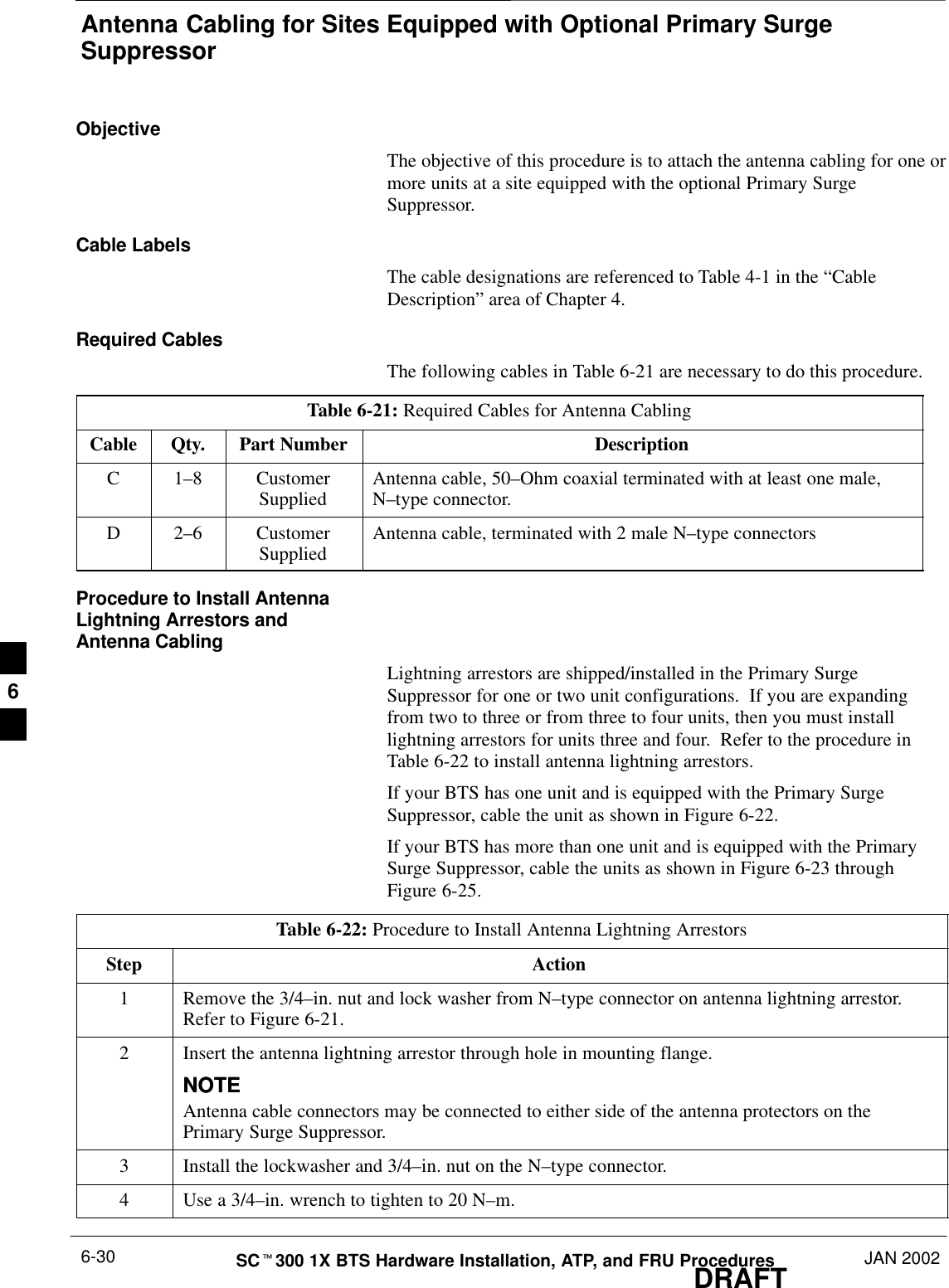 Antenna Cabling for Sites Equipped with Optional Primary SurgeSuppressorDRAFTSCt300 1X BTS Hardware Installation, ATP, and FRU Procedures JAN 20026-30ObjectiveThe objective of this procedure is to attach the antenna cabling for one ormore units at a site equipped with the optional Primary SurgeSuppressor.Cable LabelsThe cable designations are referenced to Table 4-1 in the “CableDescription” area of Chapter 4.Required CablesThe following cables in Table 6-21 are necessary to do this procedure.Table 6-21: Required Cables for Antenna CablingCable Qty. Part Number DescriptionC 1–8 CustomerSupplied Antenna cable, 50–Ohm coaxial terminated with at least one male,N–type connector.D 2–6 CustomerSupplied Antenna cable, terminated with 2 male N–type connectorsProcedure to Install AntennaLightning Arrestors andAntenna CablingLightning arrestors are shipped/installed in the Primary SurgeSuppressor for one or two unit configurations.  If you are expandingfrom two to three or from three to four units, then you must installlightning arrestors for units three and four.  Refer to the procedure inTable 6-22 to install antenna lightning arrestors.If your BTS has one unit and is equipped with the Primary SurgeSuppressor, cable the unit as shown in Figure 6-22.If your BTS has more than one unit and is equipped with the PrimarySurge Suppressor, cable the units as shown in Figure 6-23 throughFigure 6-25.Table 6-22: Procedure to Install Antenna Lightning ArrestorsStep Action1Remove the 3/4–in. nut and lock washer from N–type connector on antenna lightning arrestor.Refer to Figure 6-21.2Insert the antenna lightning arrestor through hole in mounting flange.NOTENOTEAntenna cable connectors may be connected to either side of the antenna protectors on thePrimary Surge Suppressor.3Install the lockwasher and 3/4–in. nut on the N–type connector.4Use a 3/4–in. wrench to tighten to 20 N–m.6