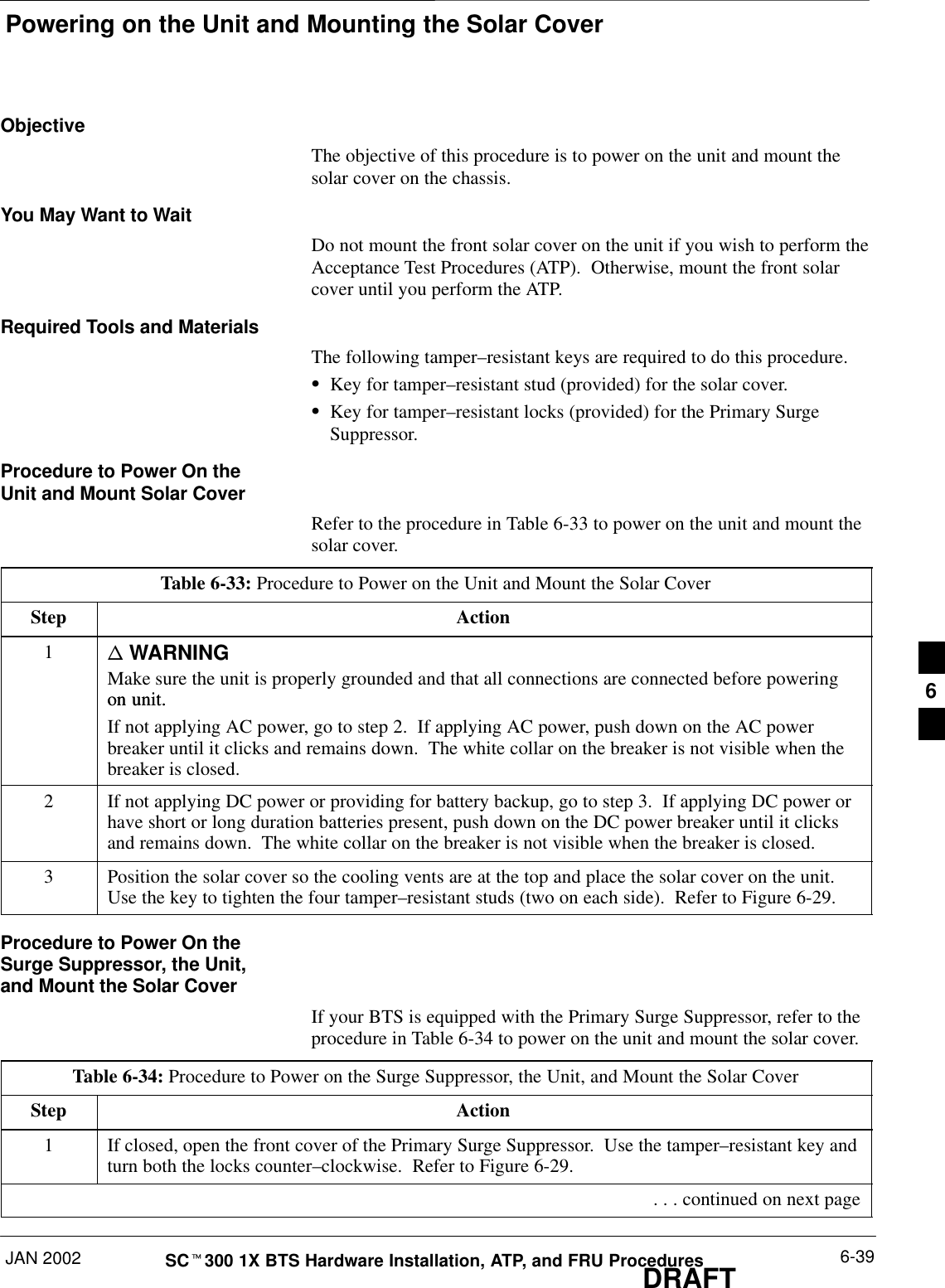 Powering on the Unit and Mounting the Solar CoverJAN 2002 6-39SCt300 1X BTS Hardware Installation, ATP, and FRU ProceduresDRAFTObjectiveThe objective of this procedure is to power on the unit and mount thesolar cover on the chassis.You May Want to WaitDo not mount the front solar cover on the unit if you wish to perform theAcceptance Test Procedures (ATP).  Otherwise, mount the front solarcover until you perform the ATP.Required Tools and MaterialsThe following tamper–resistant keys are required to do this procedure.SKey for tamper–resistant stud (provided) for the solar cover.SKey for tamper–resistant locks (provided) for the Primary SurgeSuppressor.Procedure to Power On theUnit and Mount Solar CoverRefer to the procedure in Table 6-33 to power on the unit and mount thesolar cover.Table 6-33: Procedure to Power on the Unit and Mount the Solar CoverStep Action1n WARNINGMake sure the unit is properly grounded and that all connections are connected before poweringon unit.on unit.If not applying AC power, go to step 2.  If applying AC power, push down on the AC powerbreaker until it clicks and remains down.  The white collar on the breaker is not visible when thebreaker is closed.2If not applying DC power or providing for battery backup, go to step 3.  If applying DC power orhave short or long duration batteries present, push down on the DC power breaker until it clicksand remains down.  The white collar on the breaker is not visible when the breaker is closed.3Position the solar cover so the cooling vents are at the top and place the solar cover on the unit.Use the key to tighten the four tamper–resistant studs (two on each side).  Refer to Figure 6-29.Procedure to Power On theSurge Suppressor, the Unit,and Mount the Solar CoverIf your BTS is equipped with the Primary Surge Suppressor, refer to theprocedure in Table 6-34 to power on the unit and mount the solar cover.Table 6-34: Procedure to Power on the Surge Suppressor, the Unit, and Mount the Solar CoverStep Action1If closed, open the front cover of the Primary Surge Suppressor.  Use the tamper–resistant key andturn both the locks counter–clockwise.  Refer to Figure 6-29. . . . continued on next page6