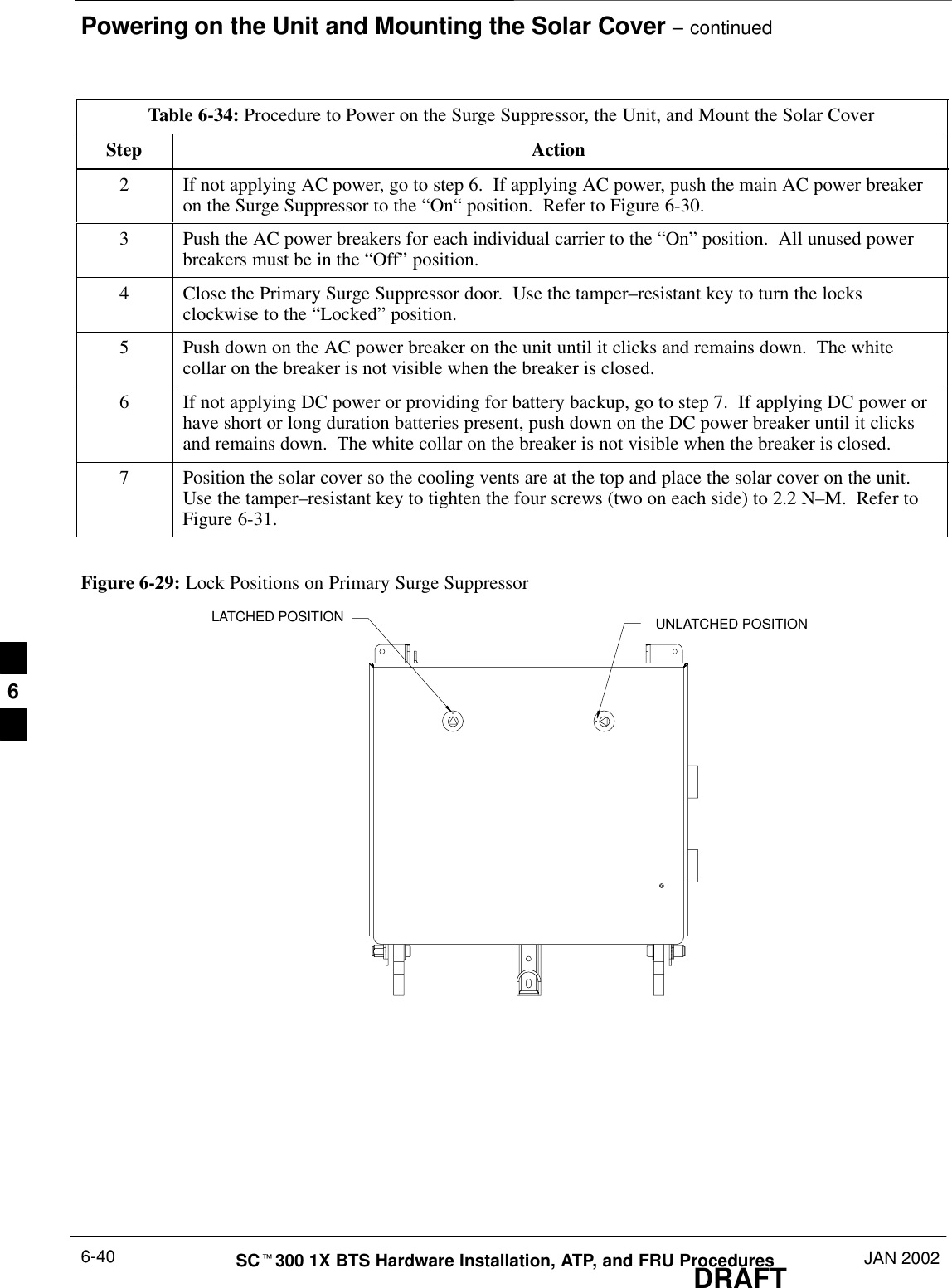 Powering on the Unit and Mounting the Solar Cover – continuedDRAFTSCt300 1X BTS Hardware Installation, ATP, and FRU Procedures JAN 20026-40Table 6-34: Procedure to Power on the Surge Suppressor, the Unit, and Mount the Solar CoverStep Action2If not applying AC power, go to step 6.  If applying AC power, push the main AC power breakeron the Surge Suppressor to the “On“ position.  Refer to Figure 6-30.3Push the AC power breakers for each individual carrier to the “On” position.  All unused powerbreakers must be in the “Off” position.4Close the Primary Surge Suppressor door.  Use the tamper–resistant key to turn the locksclockwise to the “Locked” position.5Push down on the AC power breaker on the unit until it clicks and remains down.  The whitecollar on the breaker is not visible when the breaker is closed.6If not applying DC power or providing for battery backup, go to step 7.  If applying DC power orhave short or long duration batteries present, push down on the DC power breaker until it clicksand remains down.  The white collar on the breaker is not visible when the breaker is closed.7Position the solar cover so the cooling vents are at the top and place the solar cover on the unit.Use the tamper–resistant key to tighten the four screws (two on each side) to 2.2 N–M.  Refer toFigure 6-31.Figure 6-29: Lock Positions on Primary Surge SuppressorLATCHED POSITION UNLATCHED POSITION6