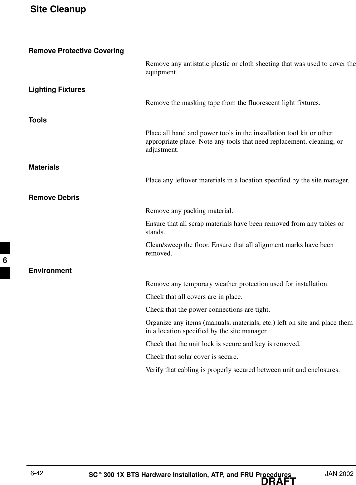 Site CleanupDRAFTSCt300 1X BTS Hardware Installation, ATP, and FRU Procedures JAN 20026-42Remove Protective CoveringRemove any antistatic plastic or cloth sheeting that was used to cover theequipment.Lighting FixturesRemove the masking tape from the fluorescent light fixtures.ToolsPlace all hand and power tools in the installation tool kit or otherappropriate place. Note any tools that need replacement, cleaning, oradjustment.MaterialsPlace any leftover materials in a location specified by the site manager.Remove DebrisRemove any packing material.Ensure that all scrap materials have been removed from any tables orstands.Clean/sweep the floor. Ensure that all alignment marks have beenremoved.EnvironmentRemove any temporary weather protection used for installation.Check that all covers are in place.Check that the power connections are tight.Organize any items (manuals, materials, etc.) left on site and place themin a location specified by the site manager.Check that the unit lock is secure and key is removed.Check that solar cover is secure.Verify that cabling is properly secured between unit and enclosures.6