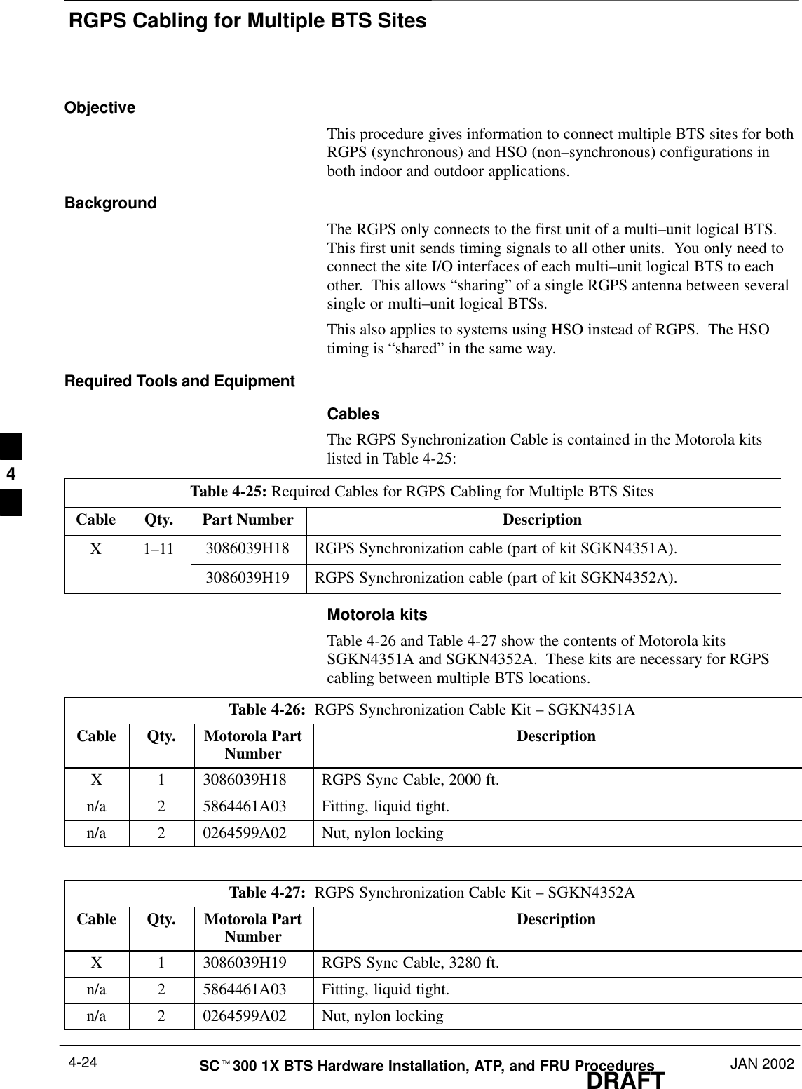 RGPS Cabling for Multiple BTS SitesDRAFTSCt300 1X BTS Hardware Installation, ATP, and FRU Procedures JAN 20024-24ObjectiveThis procedure gives information to connect multiple BTS sites for bothRGPS (synchronous) and HSO (non–synchronous) configurations inboth indoor and outdoor applications.BackgroundThe RGPS only connects to the first unit of a multi–unit logical BTS.This first unit sends timing signals to all other units.  You only need toconnect the site I/O interfaces of each multi–unit logical BTS to eachother.  This allows “sharing” of a single RGPS antenna between severalsingle or multi–unit logical BTSs.This also applies to systems using HSO instead of RGPS.  The HSOtiming is “shared” in the same way.Required Tools and EquipmentCablesThe RGPS Synchronization Cable is contained in the Motorola kitslisted in Table 4-25:Table 4-25: Required Cables for RGPS Cabling for Multiple BTS SitesCable Qty. Part Number DescriptionX 1–11 3086039H18 RGPS Synchronization cable (part of kit SGKN4351A).3086039H19 RGPS Synchronization cable (part of kit SGKN4352A).Motorola kitsTable 4-26 and Table 4-27 show the contents of Motorola kitsSGKN4351A and SGKN4352A.  These kits are necessary for RGPScabling between multiple BTS locations.Table 4-26:  RGPS Synchronization Cable Kit – SGKN4351ACable Qty. Motorola PartNumber DescriptionX 1 3086039H18 RGPS Sync Cable, 2000 ft.n/a 2 5864461A03 Fitting, liquid tight.n/a 2 0264599A02 Nut, nylon lockingTable 4-27:  RGPS Synchronization Cable Kit – SGKN4352ACable Qty. Motorola PartNumber DescriptionX 1 3086039H19 RGPS Sync Cable, 3280 ft.n/a 2 5864461A03 Fitting, liquid tight.n/a 2 0264599A02 Nut, nylon locking4