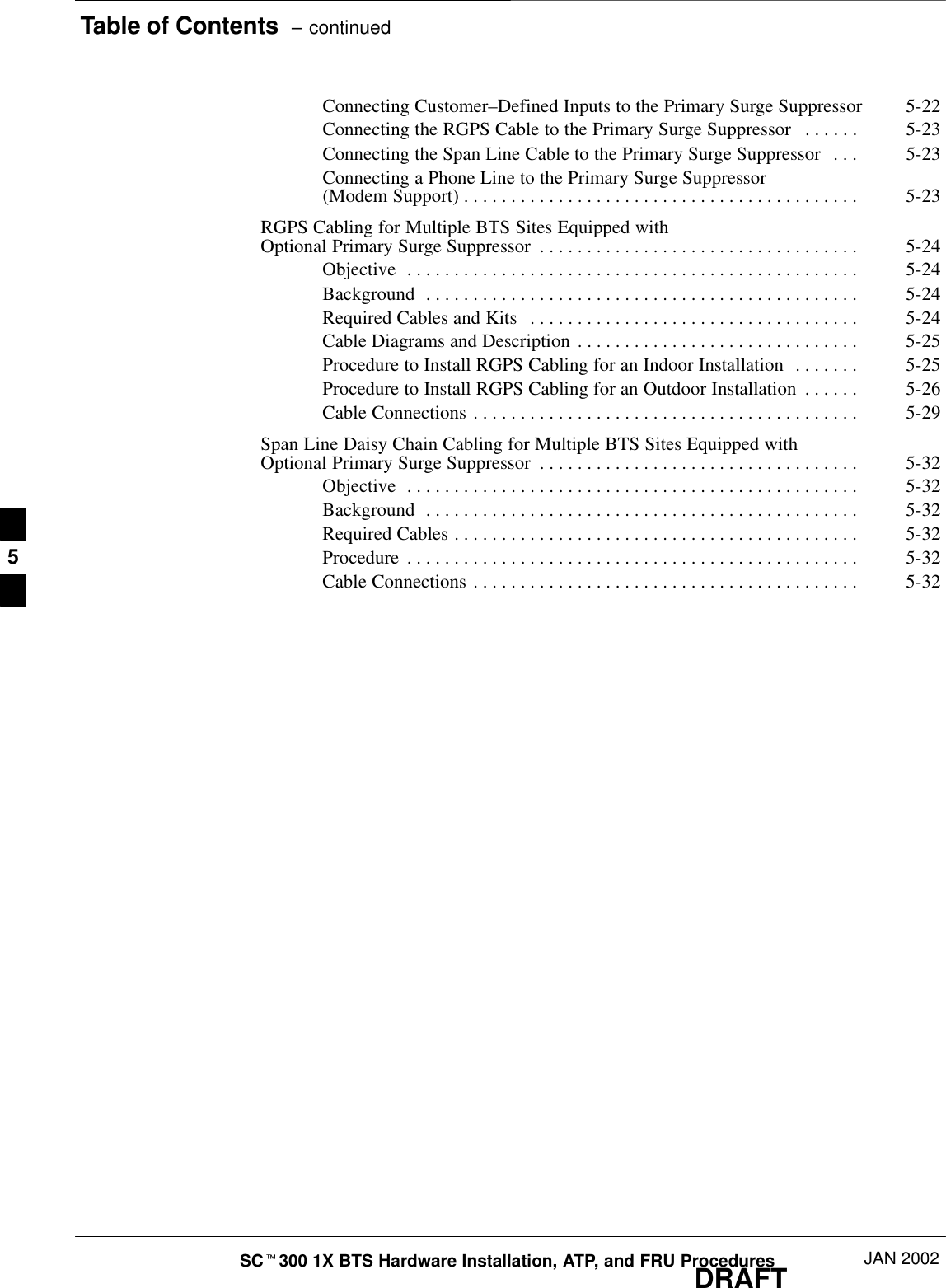 Table of Contents  – continuedDRAFTSCt300 1X BTS Hardware Installation, ATP, and FRU Procedures JAN 2002Connecting Customer–Defined Inputs to the Primary Surge Suppressor 5-22Connecting the RGPS Cable to the Primary Surge Suppressor 5-23. . . . . . Connecting the Span Line Cable to the Primary Surge Suppressor 5-23. . . Connecting a Phone Line to the Primary Surge Suppressor (Modem Support) 5-23. . . . . . . . . . . . . . . . . . . . . . . . . . . . . . . . . . . . . . . . . . RGPS Cabling for Multiple BTS Sites Equipped with Optional Primary Surge Suppressor 5-24. . . . . . . . . . . . . . . . . . . . . . . . . . . . . . . . . . Objective 5-24. . . . . . . . . . . . . . . . . . . . . . . . . . . . . . . . . . . . . . . . . . . . . . . . Background 5-24. . . . . . . . . . . . . . . . . . . . . . . . . . . . . . . . . . . . . . . . . . . . . . Required Cables and Kits 5-24. . . . . . . . . . . . . . . . . . . . . . . . . . . . . . . . . . . Cable Diagrams and Description 5-25. . . . . . . . . . . . . . . . . . . . . . . . . . . . . . Procedure to Install RGPS Cabling for an Indoor Installation 5-25. . . . . . . Procedure to Install RGPS Cabling for an Outdoor Installation 5-26. . . . . . Cable Connections 5-29. . . . . . . . . . . . . . . . . . . . . . . . . . . . . . . . . . . . . . . . . Span Line Daisy Chain Cabling for Multiple BTS Sites Equipped with Optional Primary Surge Suppressor 5-32. . . . . . . . . . . . . . . . . . . . . . . . . . . . . . . . . . Objective 5-32. . . . . . . . . . . . . . . . . . . . . . . . . . . . . . . . . . . . . . . . . . . . . . . . Background 5-32. . . . . . . . . . . . . . . . . . . . . . . . . . . . . . . . . . . . . . . . . . . . . . Required Cables 5-32. . . . . . . . . . . . . . . . . . . . . . . . . . . . . . . . . . . . . . . . . . . Procedure 5-32. . . . . . . . . . . . . . . . . . . . . . . . . . . . . . . . . . . . . . . . . . . . . . . . Cable Connections 5-32. . . . . . . . . . . . . . . . . . . . . . . . . . . . . . . . . . . . . . . . . 5