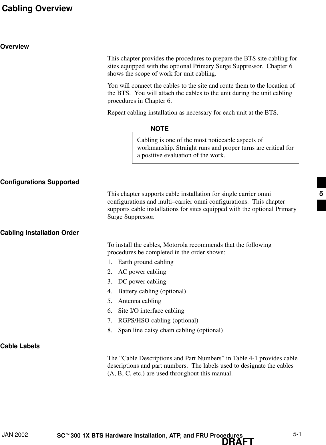 Cabling OverviewJAN 2002 5-1SCt300 1X BTS Hardware Installation, ATP, and FRU ProceduresDRAFTOverviewThis chapter provides the procedures to prepare the BTS site cabling forsites equipped with the optional Primary Surge Suppressor.  Chapter 6shows the scope of work for unit cabling.You will connect the cables to the site and route them to the location ofthe BTS.  You will attach the cables to the unit during the unit cablingprocedures in Chapter 6.Repeat cabling installation as necessary for each unit at the BTS.Cabling is one of the most noticeable aspects ofworkmanship. Straight runs and proper turns are critical fora positive evaluation of the work.NOTEConfigurations SupportedThis chapter supports cable installation for single carrier omniconfigurations and multi–carrier omni configurations.  This chaptersupports cable installations for sites equipped with the optional PrimarySurge Suppressor.Cabling Installation OrderTo install the cables, Motorola recommends that the followingprocedures be completed in the order shown:1. Earth ground cabling2. AC power cabling3. DC power cabling4. Battery cabling (optional)5. Antenna cabling6. Site I/O interface cabling7. RGPS/HSO cabling (optional)8. Span line daisy chain cabling (optional)Cable LabelsThe “Cable Descriptions and Part Numbers” in Table 4-1 provides cabledescriptions and part numbers.  The labels used to designate the cables(A, B, C, etc.) are used throughout this manual.5