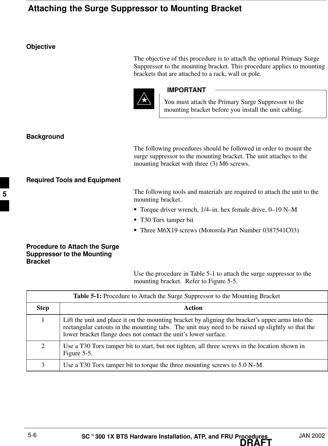 Attaching the Surge Suppressor to Mounting BracketDRAFTSCt300 1X BTS Hardware Installation, ATP, and FRU Procedures JAN 20025-6ObjectiveThe objective of this procedure is to attach the optional Primary SurgeSuppressor to the mounting bracket. This procedure applies to mountingbrackets that are attached to a rack, wall or pole.You must attach the Primary Surge Suppressor to themounting bracket before you install the unit cabling.IMPORTANT*BackgroundThe following procedures should be followed in order to mount thesurge suppressor to the mounting bracket. The unit attaches to themounting bracket with three (3) M6 screws.Required Tools and EquipmentThe following tools and materials are required to attach the unit to themounting bracket.STorque driver wrench, 1/4–in. hex female drive, 0–10 N–MST30 Torx tamper bitSThree M6X19 screws (Motorola Part Number 0387541C03)Procedure to Attach the SurgeSuppressor to the MountingBracketUse the procedure in Table 5-1 to attach the surge suppressor to themounting bracket.  Refer to Figure 5-5.Table 5-1: Procedure to Attach the Surge Suppressor to the Mounting BracketStep Action1Lift the unit and place it on the mounting bracket by aligning the bracket’s upper arms into therectangular cutouts in the mounting tabs.  The unit may need to be raised up slightly so that thelower bracket flange does not contact the unit’s lower surface.2Use a T30 Torx tamper bit to start, but not tighten, all three screws in the location shown inFigure 5-5.3Use a T30 Torx tamper bit to torque the three mounting screws to 5.0 N–M.5