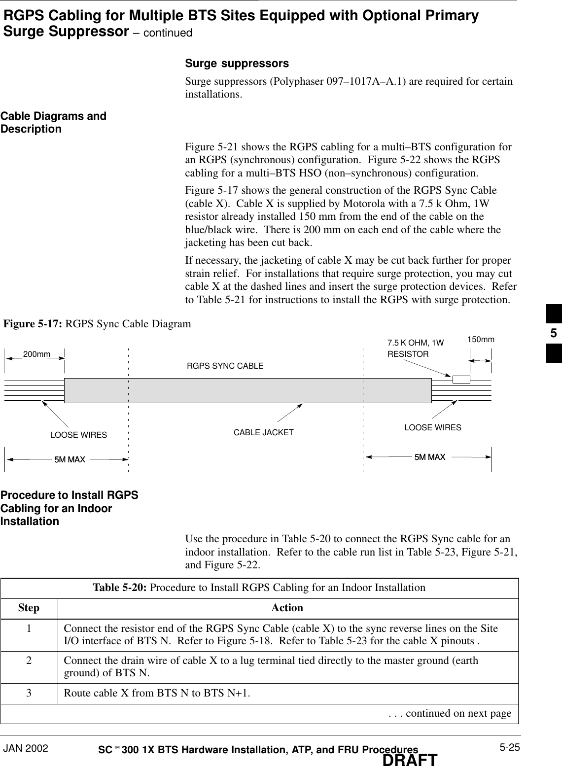 RGPS Cabling for Multiple BTS Sites Equipped with Optional PrimarySurge Suppressor – continuedJAN 2002 5-25SCt300 1X BTS Hardware Installation, ATP, and FRU ProceduresDRAFTSurge suppressorsSurge suppressors (Polyphaser 097–1017A–A.1) are required for certaininstallations.Cable Diagrams andDescriptionFigure 5-21 shows the RGPS cabling for a multi–BTS configuration foran RGPS (synchronous) configuration.  Figure 5-22 shows the RGPScabling for a multi–BTS HSO (non–synchronous) configuration.Figure 5-17 shows the general construction of the RGPS Sync Cable(cable X).  Cable X is supplied by Motorola with a 7.5 k Ohm, 1Wresistor already installed 150 mm from the end of the cable on theblue/black wire.  There is 200 mm on each end of the cable where thejacketing has been cut back.If necessary, the jacketing of cable X may be cut back further for properstrain relief.  For installations that require surge protection, you may cutcable X at the dashed lines and insert the surge protection devices.  Referto Table 5-21 for instructions to install the RGPS with surge protection.Figure 5-17: RGPS Sync Cable Diagram7.5 K OHM, 1WRESISTORRGPS SYNC CABLELOOSE WIRES LOOSE WIRESCABLE JACKET200mm150mm5M MAX5M MAX 5M MAX5M MAXProcedure to Install RGPSCabling for an IndoorInstallationUse the procedure in Table 5-20 to connect the RGPS Sync cable for anindoor installation.  Refer to the cable run list in Table 5-23, Figure 5-21,and Figure 5-22.Table 5-20: Procedure to Install RGPS Cabling for an Indoor InstallationStep Action1Connect the resistor end of the RGPS Sync Cable (cable X) to the sync reverse lines on the SiteI/O interface of BTS N.  Refer to Figure 5-18.  Refer to Table 5-23 for the cable X pinouts .2Connect the drain wire of cable X to a lug terminal tied directly to the master ground (earthground) of BTS N.3Route cable X from BTS N to BTS N+1. . . . continued on next page5