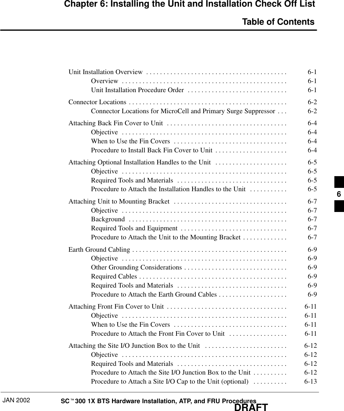 JAN 2002 SCt300 1X BTS Hardware Installation, ATP, and FRU ProceduresDRAFTChapter 6: Installing the Unit and Installation Check Off List Table of ContentsUnit Installation Overview 6-1. . . . . . . . . . . . . . . . . . . . . . . . . . . . . . . . . . . . . . . . . Overview 6-1. . . . . . . . . . . . . . . . . . . . . . . . . . . . . . . . . . . . . . . . . . . . . . . . Unit Installation Procedure Order 6-1. . . . . . . . . . . . . . . . . . . . . . . . . . . . . Connector Locations 6-2. . . . . . . . . . . . . . . . . . . . . . . . . . . . . . . . . . . . . . . . . . . . . . Connector Locations for MicroCell and Primary Surge Suppressor 6-2. . . Attaching Back Fin Cover to Unit 6-4. . . . . . . . . . . . . . . . . . . . . . . . . . . . . . . . . . . Objective 6-4. . . . . . . . . . . . . . . . . . . . . . . . . . . . . . . . . . . . . . . . . . . . . . . . When to Use the Fin Covers 6-4. . . . . . . . . . . . . . . . . . . . . . . . . . . . . . . . . Procedure to Install Back Fin Cover to Unit 6-4. . . . . . . . . . . . . . . . . . . . . Attaching Optional Installation Handles to the Unit 6-5. . . . . . . . . . . . . . . . . . . . . Objective 6-5. . . . . . . . . . . . . . . . . . . . . . . . . . . . . . . . . . . . . . . . . . . . . . . . Required Tools and Materials 6-5. . . . . . . . . . . . . . . . . . . . . . . . . . . . . . . . Procedure to Attach the Installation Handles to the Unit 6-5. . . . . . . . . . . Attaching Unit to Mounting Bracket 6-7. . . . . . . . . . . . . . . . . . . . . . . . . . . . . . . . . Objective 6-7. . . . . . . . . . . . . . . . . . . . . . . . . . . . . . . . . . . . . . . . . . . . . . . . Background 6-7. . . . . . . . . . . . . . . . . . . . . . . . . . . . . . . . . . . . . . . . . . . . . . Required Tools and Equipment 6-7. . . . . . . . . . . . . . . . . . . . . . . . . . . . . . . Procedure to Attach the Unit to the Mounting Bracket 6-7. . . . . . . . . . . . . Earth Ground Cabling 6-9. . . . . . . . . . . . . . . . . . . . . . . . . . . . . . . . . . . . . . . . . . . . . Objective 6-9. . . . . . . . . . . . . . . . . . . . . . . . . . . . . . . . . . . . . . . . . . . . . . . . Other Grounding Considerations 6-9. . . . . . . . . . . . . . . . . . . . . . . . . . . . . . Required Cables 6-9. . . . . . . . . . . . . . . . . . . . . . . . . . . . . . . . . . . . . . . . . . . Required Tools and Materials 6-9. . . . . . . . . . . . . . . . . . . . . . . . . . . . . . . . Procedure to Attach the Earth Ground Cables 6-9. . . . . . . . . . . . . . . . . . . . Attaching Front Fin Cover to Unit 6-11. . . . . . . . . . . . . . . . . . . . . . . . . . . . . . . . . . . Objective 6-11. . . . . . . . . . . . . . . . . . . . . . . . . . . . . . . . . . . . . . . . . . . . . . . . When to Use the Fin Covers 6-11. . . . . . . . . . . . . . . . . . . . . . . . . . . . . . . . . Procedure to Attach the Front Fin Cover to Unit 6-11. . . . . . . . . . . . . . . . . Attaching the Site I/O Junction Box to the Unit 6-12. . . . . . . . . . . . . . . . . . . . . . . . Objective 6-12. . . . . . . . . . . . . . . . . . . . . . . . . . . . . . . . . . . . . . . . . . . . . . . . Required Tools and Materials 6-12. . . . . . . . . . . . . . . . . . . . . . . . . . . . . . . . Procedure to Attach the Site I/O Junction Box to the Unit 6-12. . . . . . . . . . Procedure to Attach a Site I/O Cap to the Unit (optional) 6-13. . . . . . . . . . 6
