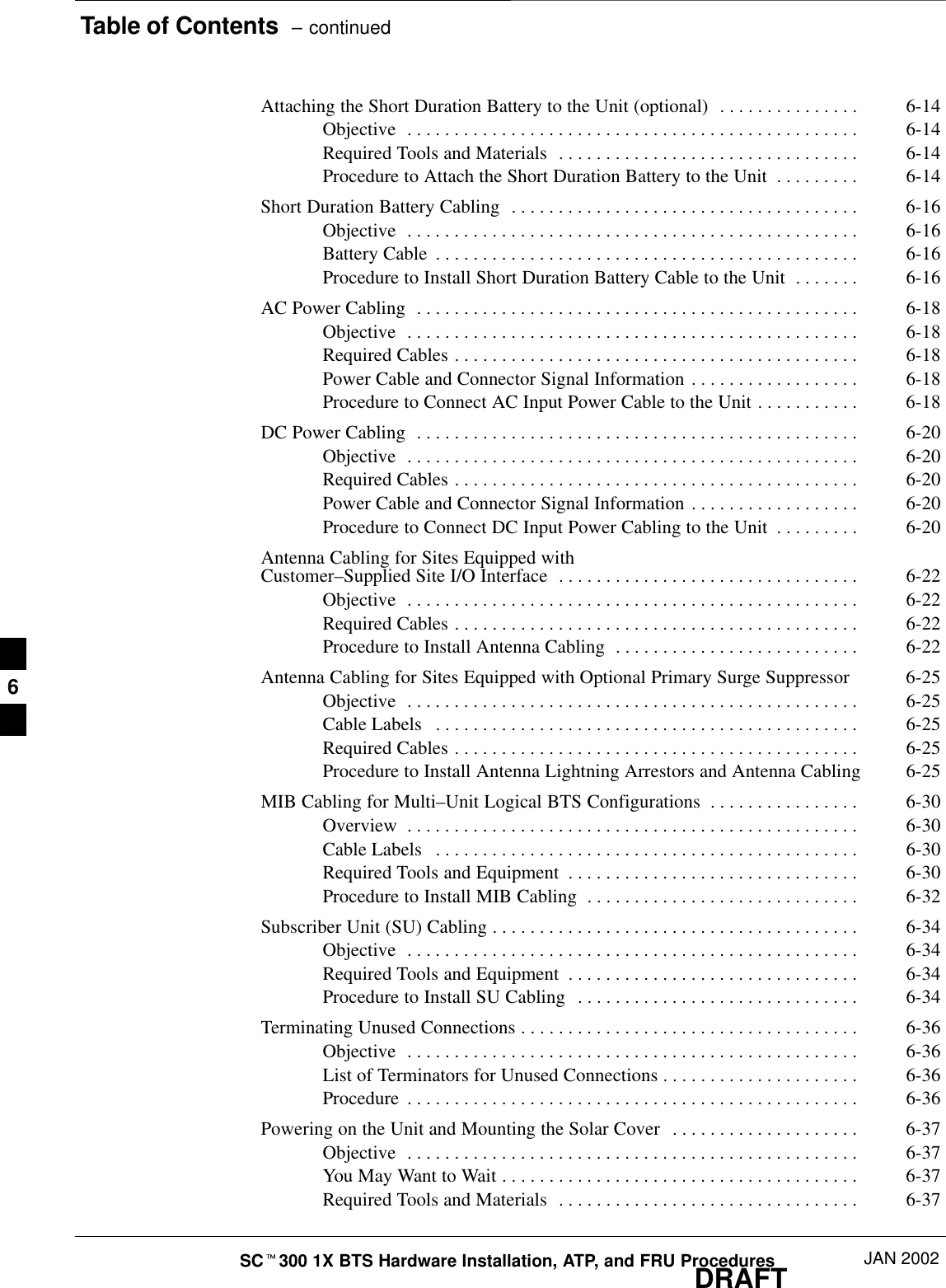 Table of Contents  – continuedDRAFTSCt300 1X BTS Hardware Installation, ATP, and FRU Procedures JAN 2002Attaching the Short Duration Battery to the Unit (optional) 6-14. . . . . . . . . . . . . . . Objective 6-14. . . . . . . . . . . . . . . . . . . . . . . . . . . . . . . . . . . . . . . . . . . . . . . . Required Tools and Materials 6-14. . . . . . . . . . . . . . . . . . . . . . . . . . . . . . . . Procedure to Attach the Short Duration Battery to the Unit 6-14. . . . . . . . . Short Duration Battery Cabling 6-16. . . . . . . . . . . . . . . . . . . . . . . . . . . . . . . . . . . . . Objective 6-16. . . . . . . . . . . . . . . . . . . . . . . . . . . . . . . . . . . . . . . . . . . . . . . . Battery Cable 6-16. . . . . . . . . . . . . . . . . . . . . . . . . . . . . . . . . . . . . . . . . . . . . Procedure to Install Short Duration Battery Cable to the Unit 6-16. . . . . . . AC Power Cabling 6-18. . . . . . . . . . . . . . . . . . . . . . . . . . . . . . . . . . . . . . . . . . . . . . . Objective 6-18. . . . . . . . . . . . . . . . . . . . . . . . . . . . . . . . . . . . . . . . . . . . . . . . Required Cables 6-18. . . . . . . . . . . . . . . . . . . . . . . . . . . . . . . . . . . . . . . . . . . Power Cable and Connector Signal Information 6-18. . . . . . . . . . . . . . . . . . Procedure to Connect AC Input Power Cable to the Unit 6-18. . . . . . . . . . . DC Power Cabling 6-20. . . . . . . . . . . . . . . . . . . . . . . . . . . . . . . . . . . . . . . . . . . . . . . Objective 6-20. . . . . . . . . . . . . . . . . . . . . . . . . . . . . . . . . . . . . . . . . . . . . . . . Required Cables 6-20. . . . . . . . . . . . . . . . . . . . . . . . . . . . . . . . . . . . . . . . . . . Power Cable and Connector Signal Information 6-20. . . . . . . . . . . . . . . . . . Procedure to Connect DC Input Power Cabling to the Unit 6-20. . . . . . . . . Antenna Cabling for Sites Equipped with Customer–Supplied Site I/O Interface 6-22. . . . . . . . . . . . . . . . . . . . . . . . . . . . . . . . Objective 6-22. . . . . . . . . . . . . . . . . . . . . . . . . . . . . . . . . . . . . . . . . . . . . . . . Required Cables 6-22. . . . . . . . . . . . . . . . . . . . . . . . . . . . . . . . . . . . . . . . . . . Procedure to Install Antenna Cabling 6-22. . . . . . . . . . . . . . . . . . . . . . . . . . Antenna Cabling for Sites Equipped with Optional Primary Surge Suppressor 6-25Objective 6-25. . . . . . . . . . . . . . . . . . . . . . . . . . . . . . . . . . . . . . . . . . . . . . . . Cable Labels 6-25. . . . . . . . . . . . . . . . . . . . . . . . . . . . . . . . . . . . . . . . . . . . . Required Cables 6-25. . . . . . . . . . . . . . . . . . . . . . . . . . . . . . . . . . . . . . . . . . . Procedure to Install Antenna Lightning Arrestors and Antenna Cabling 6-25MIB Cabling for Multi–Unit Logical BTS Configurations 6-30. . . . . . . . . . . . . . . . Overview 6-30. . . . . . . . . . . . . . . . . . . . . . . . . . . . . . . . . . . . . . . . . . . . . . . . Cable Labels 6-30. . . . . . . . . . . . . . . . . . . . . . . . . . . . . . . . . . . . . . . . . . . . . Required Tools and Equipment 6-30. . . . . . . . . . . . . . . . . . . . . . . . . . . . . . . Procedure to Install MIB Cabling 6-32. . . . . . . . . . . . . . . . . . . . . . . . . . . . . Subscriber Unit (SU) Cabling 6-34. . . . . . . . . . . . . . . . . . . . . . . . . . . . . . . . . . . . . . . Objective 6-34. . . . . . . . . . . . . . . . . . . . . . . . . . . . . . . . . . . . . . . . . . . . . . . . Required Tools and Equipment 6-34. . . . . . . . . . . . . . . . . . . . . . . . . . . . . . . Procedure to Install SU Cabling 6-34. . . . . . . . . . . . . . . . . . . . . . . . . . . . . . Terminating Unused Connections 6-36. . . . . . . . . . . . . . . . . . . . . . . . . . . . . . . . . . . . Objective 6-36. . . . . . . . . . . . . . . . . . . . . . . . . . . . . . . . . . . . . . . . . . . . . . . . List of Terminators for Unused Connections 6-36. . . . . . . . . . . . . . . . . . . . . Procedure 6-36. . . . . . . . . . . . . . . . . . . . . . . . . . . . . . . . . . . . . . . . . . . . . . . . Powering on the Unit and Mounting the Solar Cover 6-37. . . . . . . . . . . . . . . . . . . . Objective 6-37. . . . . . . . . . . . . . . . . . . . . . . . . . . . . . . . . . . . . . . . . . . . . . . . You May Want to Wait 6-37. . . . . . . . . . . . . . . . . . . . . . . . . . . . . . . . . . . . . . Required Tools and Materials 6-37. . . . . . . . . . . . . . . . . . . . . . . . . . . . . . . . 6