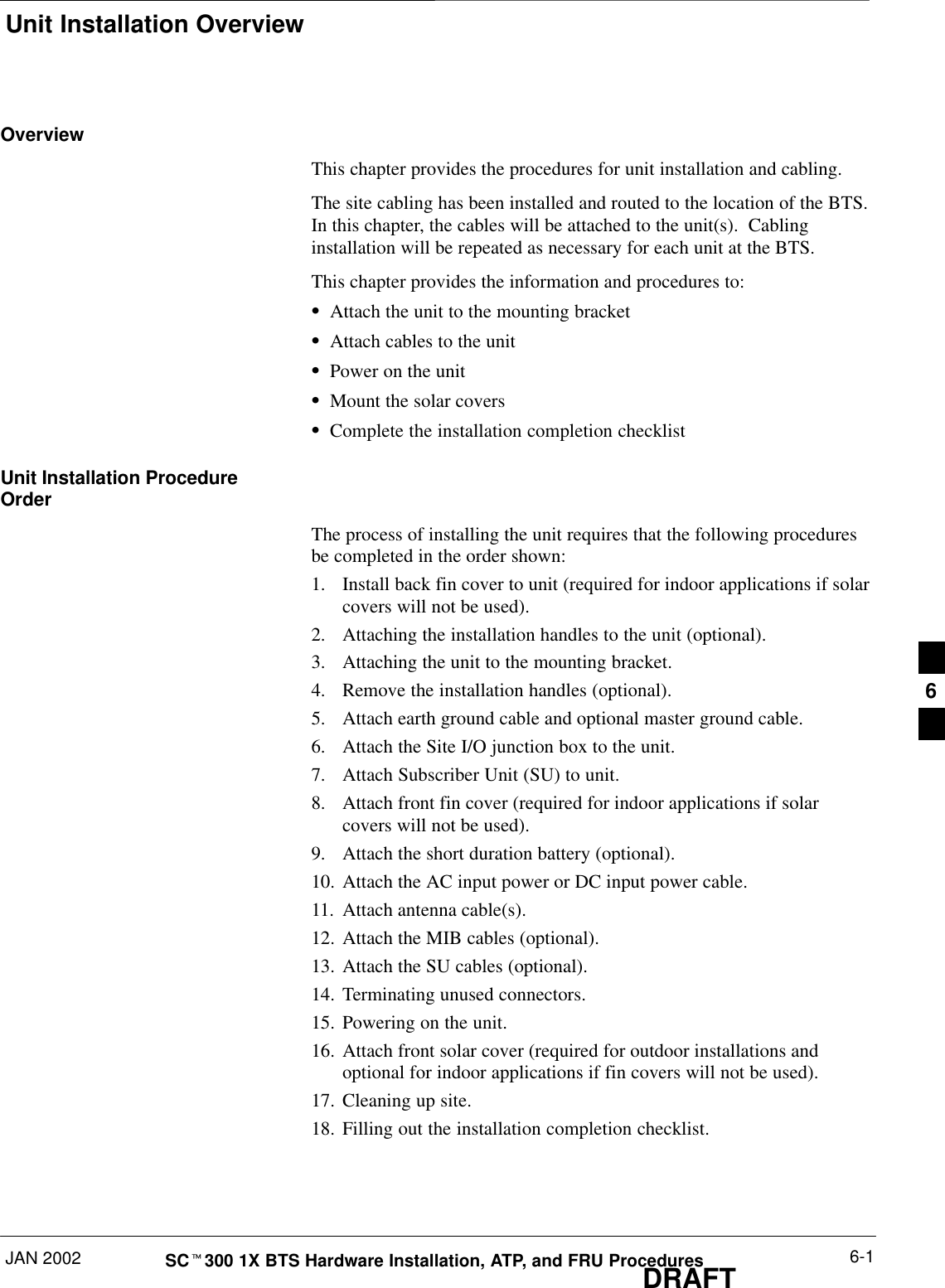 Unit Installation OverviewJAN 2002 6-1SCt300 1X BTS Hardware Installation, ATP, and FRU ProceduresDRAFTOverviewThis chapter provides the procedures for unit installation and cabling.The site cabling has been installed and routed to the location of the BTS.In this chapter, the cables will be attached to the unit(s).  Cablinginstallation will be repeated as necessary for each unit at the BTS.This chapter provides the information and procedures to:SAttach the unit to the mounting bracketSAttach cables to the unitSPower on the unitSMount the solar coversSComplete the installation completion checklistUnit Installation ProcedureOrderThe process of installing the unit requires that the following proceduresbe completed in the order shown:1. Install back fin cover to unit (required for indoor applications if solarcovers will not be used).2. Attaching the installation handles to the unit (optional).3. Attaching the unit to the mounting bracket.4. Remove the installation handles (optional).5. Attach earth ground cable and optional master ground cable.6. Attach the Site I/O junction box to the unit.7. Attach Subscriber Unit (SU) to unit.8. Attach front fin cover (required for indoor applications if solarcovers will not be used).9. Attach the short duration battery (optional).10. Attach the AC input power or DC input power cable.11. Attach antenna cable(s).12. Attach the MIB cables (optional).13. Attach the SU cables (optional).14. Terminating unused connectors.15. Powering on the unit.16. Attach front solar cover (required for outdoor installations andoptional for indoor applications if fin covers will not be used).17. Cleaning up site.18. Filling out the installation completion checklist.6