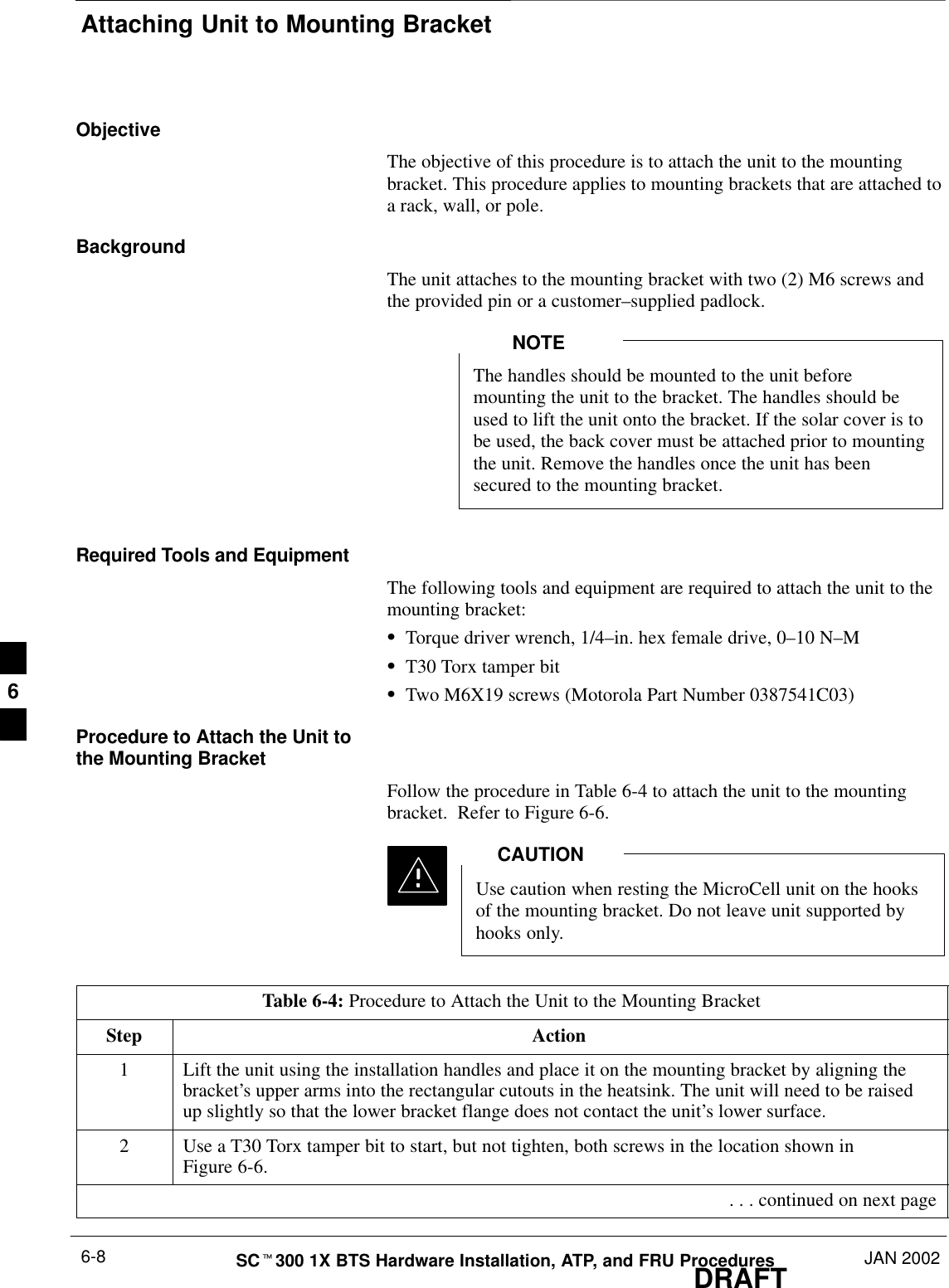 Attaching Unit to Mounting BracketDRAFTSCt300 1X BTS Hardware Installation, ATP, and FRU Procedures JAN 20026-8ObjectiveThe objective of this procedure is to attach the unit to the mountingbracket. This procedure applies to mounting brackets that are attached toa rack, wall, or pole.BackgroundThe unit attaches to the mounting bracket with two (2) M6 screws andthe provided pin or a customer–supplied padlock.The handles should be mounted to the unit beforemounting the unit to the bracket. The handles should beused to lift the unit onto the bracket. If the solar cover is tobe used, the back cover must be attached prior to mountingthe unit. Remove the handles once the unit has beensecured to the mounting bracket.NOTERequired Tools and EquipmentThe following tools and equipment are required to attach the unit to themounting bracket:STorque driver wrench, 1/4–in. hex female drive, 0–10 N–MST30 Torx tamper bitSTwo M6X19 screws (Motorola Part Number 0387541C03)Procedure to Attach the Unit tothe Mounting BracketFollow the procedure in Table 6-4 to attach the unit to the mountingbracket.  Refer to Figure 6-6.Use caution when resting the MicroCell unit on the hooksof the mounting bracket. Do not leave unit supported byhooks only.CAUTIONTable 6-4: Procedure to Attach the Unit to the Mounting BracketStep Action1Lift the unit using the installation handles and place it on the mounting bracket by aligning thebracket’s upper arms into the rectangular cutouts in the heatsink. The unit will need to be raisedup slightly so that the lower bracket flange does not contact the unit’s lower surface.2Use a T30 Torx tamper bit to start, but not tighten, both screws in the location shown inFigure 6-6. . . . continued on next page6
