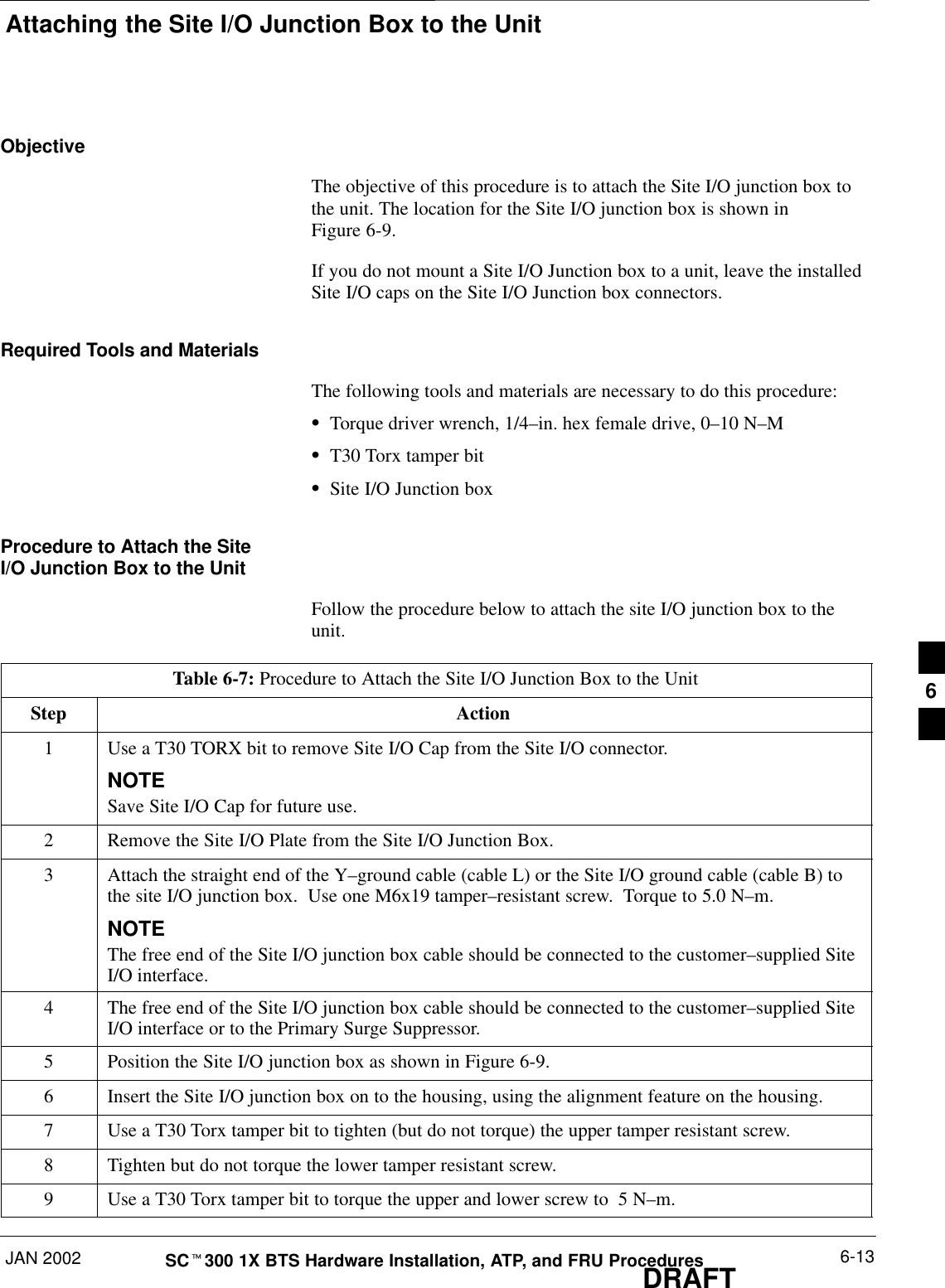 Attaching the Site I/O Junction Box to the UnitJAN 2002 6-13SCt300 1X BTS Hardware Installation, ATP, and FRU ProceduresDRAFTObjectiveThe objective of this procedure is to attach the Site I/O junction box tothe unit. The location for the Site I/O junction box is shown inFigure 6-9.If you do not mount a Site I/O Junction box to a unit, leave the installedSite I/O caps on the Site I/O Junction box connectors.Required Tools and MaterialsThe following tools and materials are necessary to do this procedure:STorque driver wrench, 1/4–in. hex female drive, 0–10 N–MST30 Torx tamper bitSSite I/O Junction boxProcedure to Attach the SiteI/O Junction Box to the UnitFollow the procedure below to attach the site I/O junction box to theunit.Table 6-7: Procedure to Attach the Site I/O Junction Box to the UnitStep Action1Use a T30 TORX bit to remove Site I/O Cap from the Site I/O connector.NOTESave Site I/O Cap for future use.2Remove the Site I/O Plate from the Site I/O Junction Box.3Attach the straight end of the Y–ground cable (cable L) or the Site I/O ground cable (cable B) tothe site I/O junction box.  Use one M6x19 tamper–resistant screw.  Torque to 5.0 N–m.NOTEThe free end of the Site I/O junction box cable should be connected to the customer–supplied SiteI/O interface.4The free end of the Site I/O junction box cable should be connected to the customer–supplied SiteI/O interface or to the Primary Surge Suppressor.5Position the Site I/O junction box as shown in Figure 6-9.6Insert the Site I/O junction box on to the housing, using the alignment feature on the housing.7Use a T30 Torx tamper bit to tighten (but do not torque) the upper tamper resistant screw.8Tighten but do not torque the lower tamper resistant screw.9Use a T30 Torx tamper bit to torque the upper and lower screw to  5 N–m.6