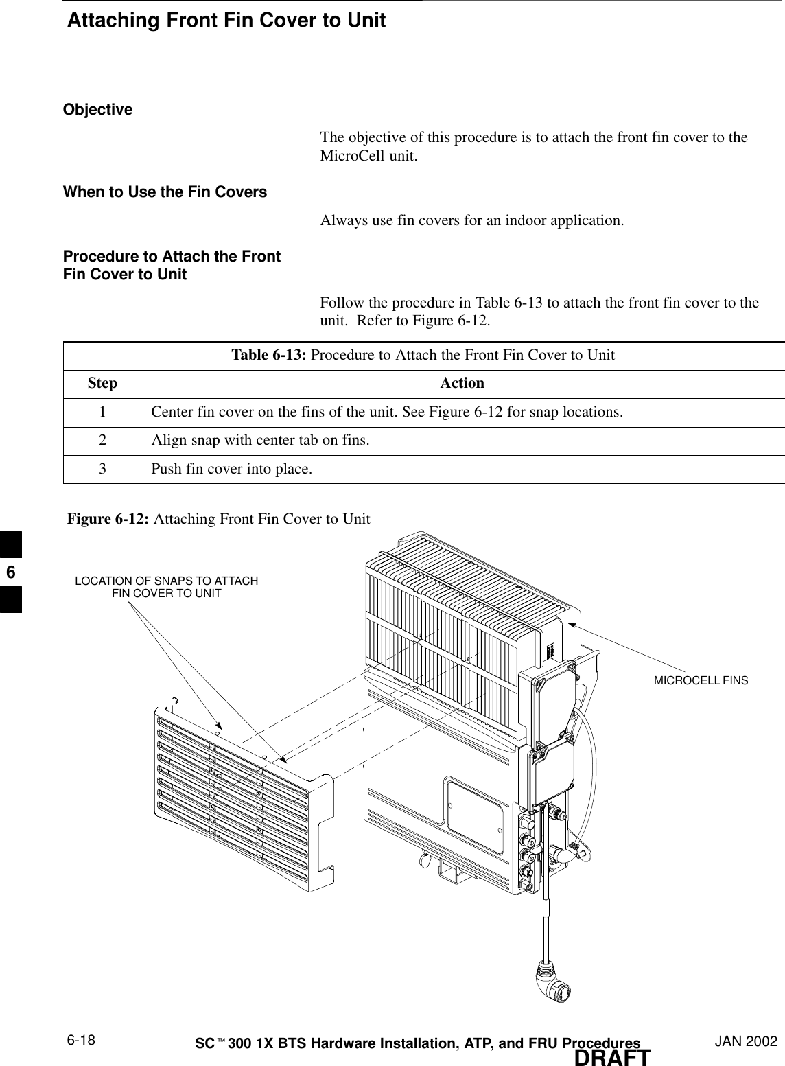 Attaching Front Fin Cover to UnitDRAFTSCt300 1X BTS Hardware Installation, ATP, and FRU Procedures JAN 20026-18ObjectiveThe objective of this procedure is to attach the front fin cover to theMicroCell unit.When to Use the Fin CoversAlways use fin covers for an indoor application.Procedure to Attach the FrontFin Cover to UnitFollow the procedure in Table 6-13 to attach the front fin cover to theunit.  Refer to Figure 6-12.Table 6-13: Procedure to Attach the Front Fin Cover to UnitStep Action1Center fin cover on the fins of the unit. See Figure 6-12 for snap locations.2Align snap with center tab on fins.3Push fin cover into place.Figure 6-12: Attaching Front Fin Cover to UnitMICROCELL FINSLOCATION OF SNAPS TO ATTACHFIN COVER TO UNIT6