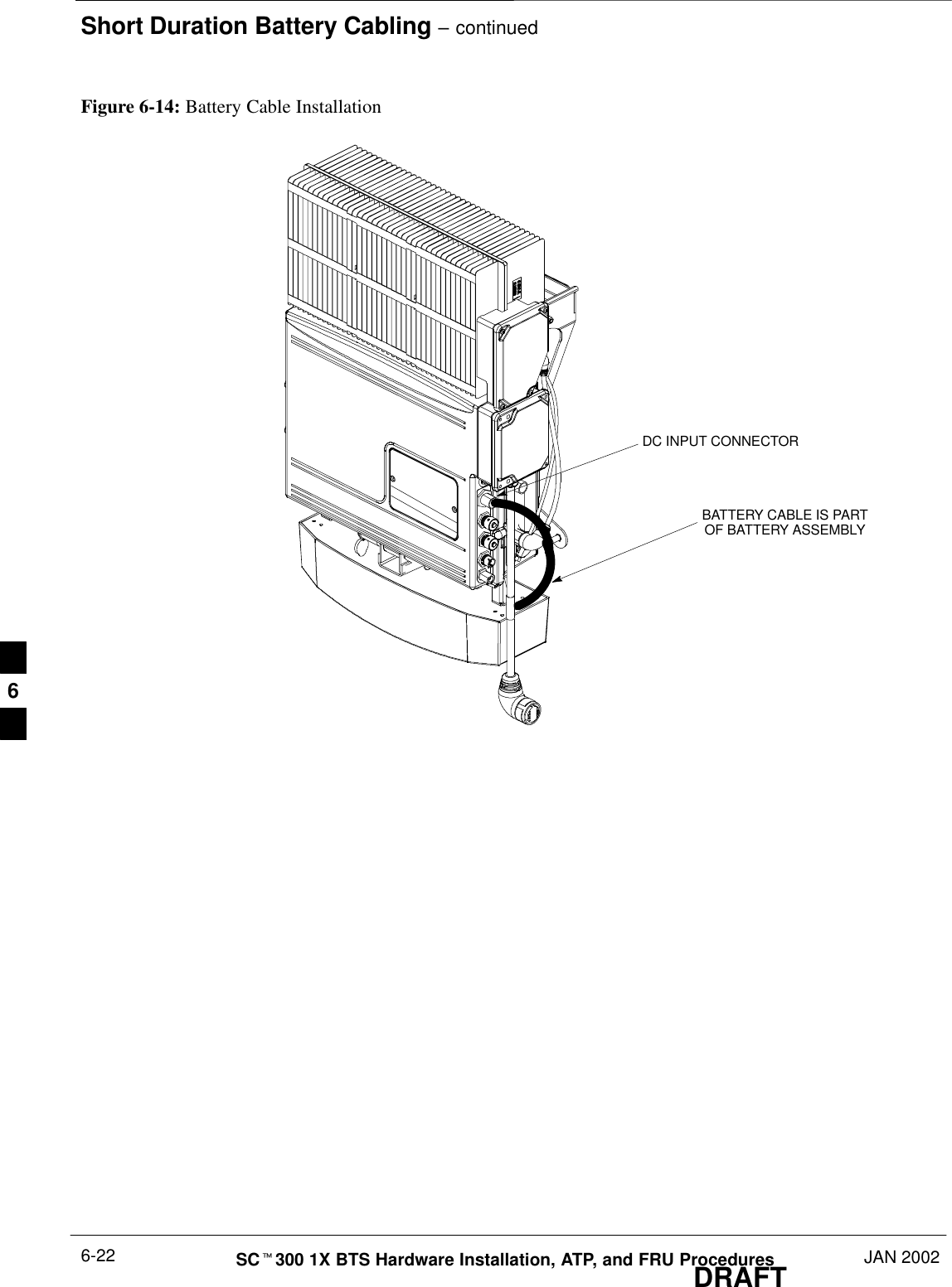 Short Duration Battery Cabling – continuedDRAFTSCt300 1X BTS Hardware Installation, ATP, and FRU Procedures JAN 20026-22Figure 6-14: Battery Cable InstallationDC INPUT CONNECTORBATTERY CABLE IS PARTOF BATTERY ASSEMBLY6