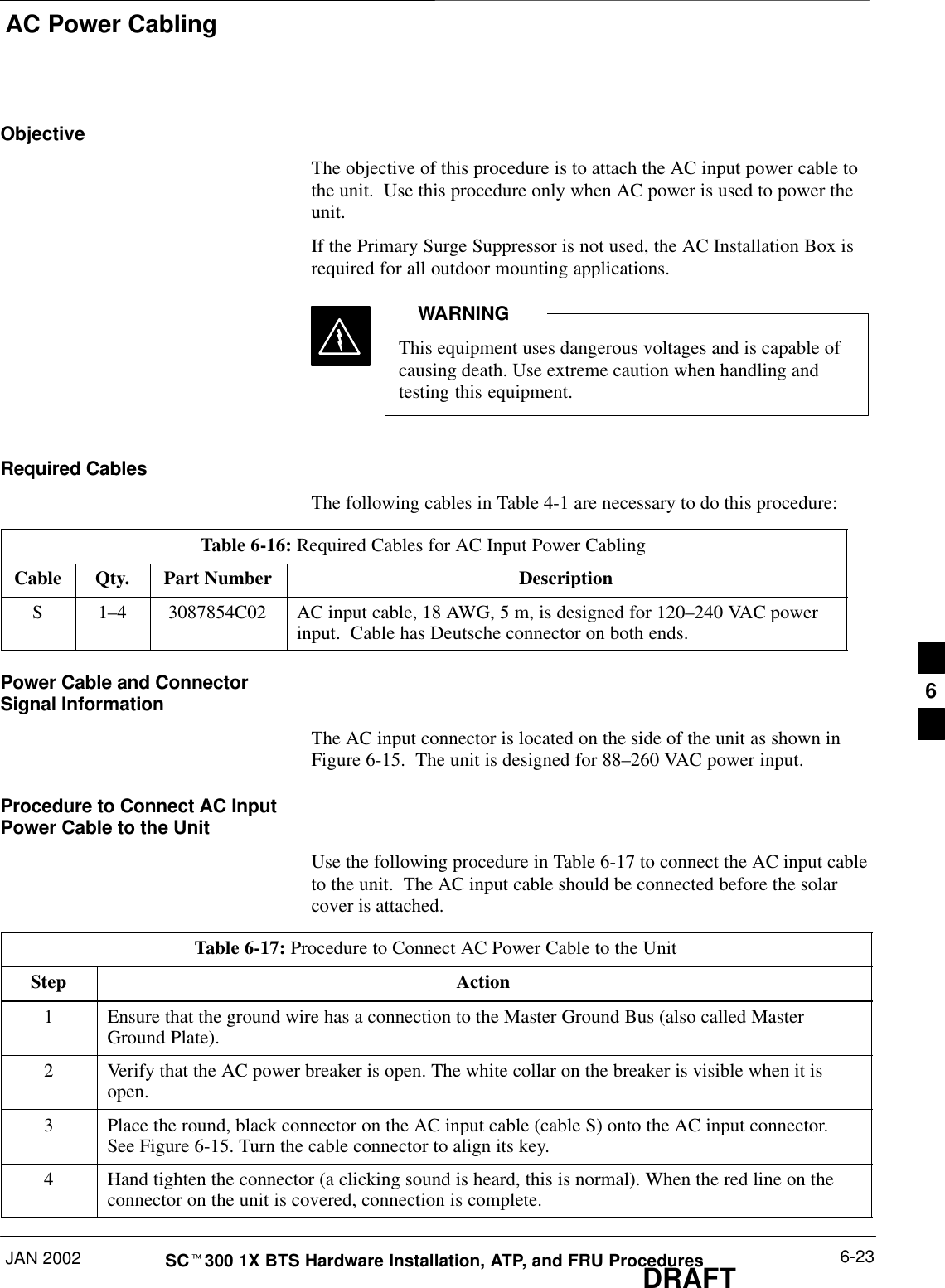 AC Power CablingJAN 2002 6-23SCt300 1X BTS Hardware Installation, ATP, and FRU ProceduresDRAFTObjectiveThe objective of this procedure is to attach the AC input power cable tothe unit.  Use this procedure only when AC power is used to power theunit.If the Primary Surge Suppressor is not used, the AC Installation Box isrequired for all outdoor mounting applications.This equipment uses dangerous voltages and is capable ofcausing death. Use extreme caution when handling andtesting this equipment.WARNINGRequired CablesThe following cables in Table 4-1 are necessary to do this procedure:Table 6-16: Required Cables for AC Input Power CablingCable Qty. Part Number DescriptionS 1–4 3087854C02 AC input cable, 18 AWG, 5 m, is designed for 120–240 VAC powerinput.  Cable has Deutsche connector on both ends.Power Cable and ConnectorSignal InformationThe AC input connector is located on the side of the unit as shown inFigure 6-15.  The unit is designed for 88–260 VAC power input.Procedure to Connect AC InputPower Cable to the UnitUse the following procedure in Table 6-17 to connect the AC input cableto the unit.  The AC input cable should be connected before the solarcover is attached.Table 6-17: Procedure to Connect AC Power Cable to the UnitStep Action1Ensure that the ground wire has a connection to the Master Ground Bus (also called MasterGround Plate).2Verify that the AC power breaker is open. The white collar on the breaker is visible when it isopen.3Place the round, black connector on the AC input cable (cable S) onto the AC input connector.See Figure 6-15. Turn the cable connector to align its key.4Hand tighten the connector (a clicking sound is heard, this is normal). When the red line on theconnector on the unit is covered, connection is complete.6