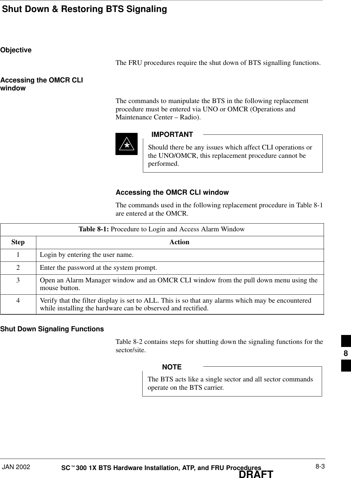 Shut Down &amp; Restoring BTS SignalingJAN 2002 8-3SCt300 1X BTS Hardware Installation, ATP, and FRU ProceduresDRAFTObjectiveThe FRU procedures require the shut down of BTS signalling functions.Accessing the OMCR CLIwindowThe commands to manipulate the BTS in the following replacementprocedure must be entered via UNO or OMCR (Operations andMaintenance Center – Radio).Should there be any issues which affect CLI operations orthe UNO/OMCR, this replacement procedure cannot beperformed.IMPORTANT*Accessing the OMCR CLI windowThe commands used in the following replacement procedure in Table 8-1are entered at the OMCR.Table 8-1: Procedure to Login and Access Alarm WindowStep Action1Login by entering the user name.2Enter the password at the system prompt.3Open an Alarm Manager window and an OMCR CLI window from the pull down menu using themouse button.4Verify that the filter display is set to ALL. This is so that any alarms which may be encounteredwhile installing the hardware can be observed and rectified.Shut Down Signaling FunctionsTable 8-2 contains steps for shutting down the signaling functions for thesector/site.The BTS acts like a single sector and all sector commandsoperate on the BTS carrier.NOTE8