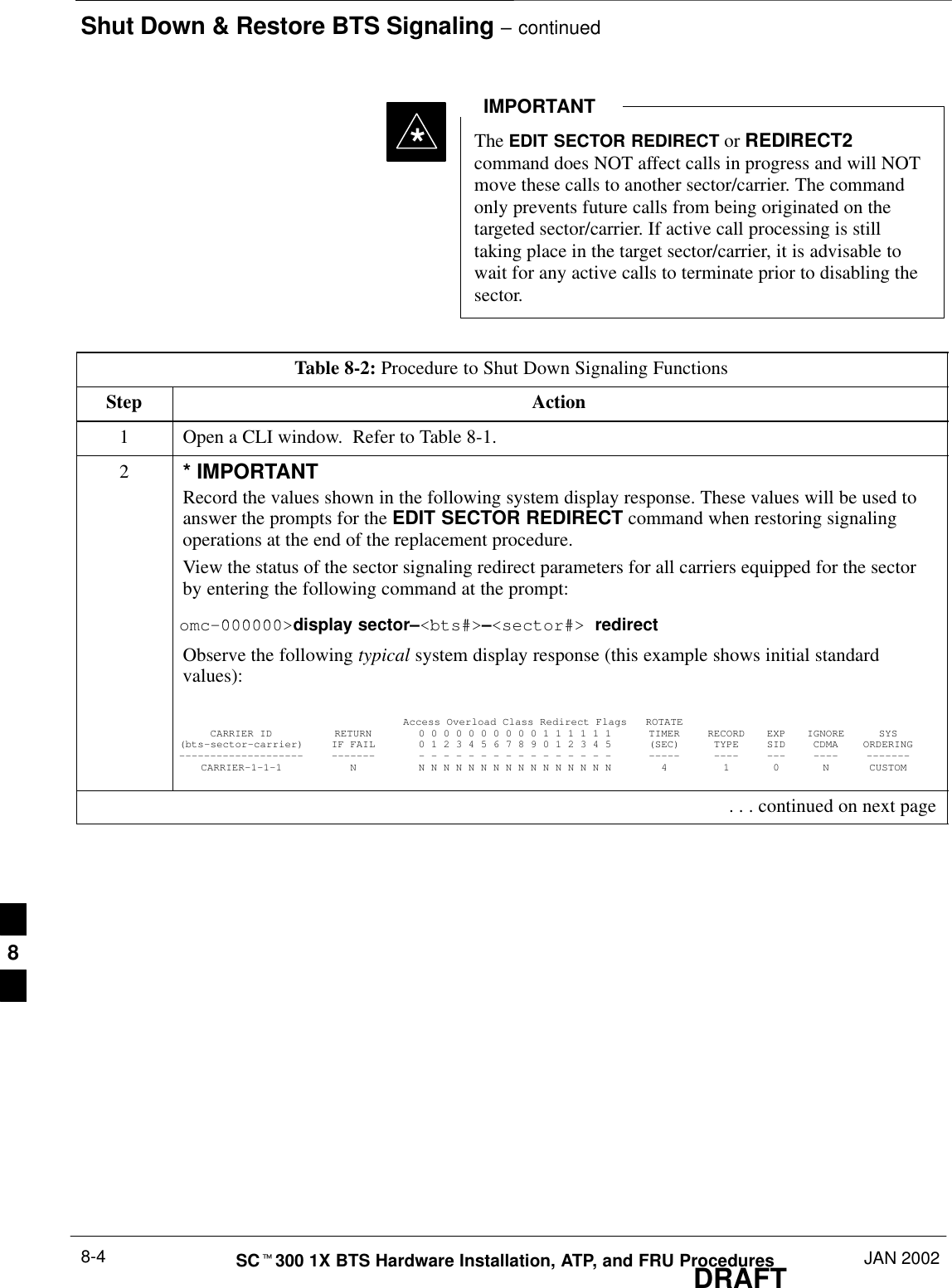 Shut Down &amp; Restore BTS Signaling – continuedDRAFTSCt300 1X BTS Hardware Installation, ATP, and FRU Procedures JAN 20028-4The EDIT SECTOR REDIRECT or REDIRECT2command does NOT affect calls in progress and will NOTmove these calls to another sector/carrier. The commandonly prevents future calls from being originated on thetargeted sector/carrier. If active call processing is stilltaking place in the target sector/carrier, it is advisable towait for any active calls to terminate prior to disabling thesector.IMPORTANT*Table 8-2: Procedure to Shut Down Signaling FunctionsStep Action1Open a CLI window.  Refer to Table 8-1.2* IMPORTANTRecord the values shown in the following system display response. These values will be used toanswer the prompts for the EDIT SECTOR REDIRECT command when restoring signalingoperations at the end of the replacement procedure.View the status of the sector signaling redirect parameters for all carriers equipped for the sectorby entering the following command at the prompt:000000 bt # t#omc–000000&gt;display sector–&lt;bts#&gt;–&lt;sector#&gt; redirectObserve the following typical system display response (this example shows initial standardvalues):Access Overload Class Redirect Flags ROTATECARRIER ID RETURN 0 0 0 0 0 0 0 0 0 0 1 1 1 1 1 1 TIMER RECORD EXP IGNORE SYS(bts–sector–carrier) IF FAIL 0 1 2 3 4 5 6 7 8 9 0 1 2 3 4 5 (SEC) TYPE SID CDMA ORDERING–––––––––––––––––––– ––––––– – – – – – – – – – – – – – – – – ––––– –––– ––– –––– –––––––CARRIER–1–1–1 N N N N N N N N N N N N N N N N N 4 1 0 N CUSTOM . . . continued on next page8