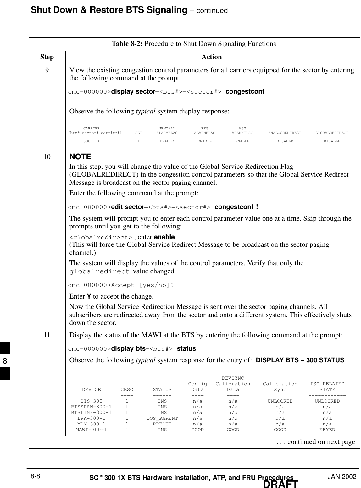 Shut Down &amp; Restore BTS Signaling – continuedDRAFTSCt300 1X BTS Hardware Installation, ATP, and FRU Procedures JAN 20028-8Table 8-2: Procedure to Shut Down Signaling FunctionsStep Action9View the existing congestion control parameters for all carriers equipped for the sector by enteringthe following command at the prompt:omc–000000&gt;display sector–&lt;bts#&gt;–&lt;sector#&gt; congestconfObserve the following typical system display response:CARRIER NEWCALL REG AGG(bts#–sector#–carrier#) SET ALARMFLAG ALARMFLAG ALARMFLAG ANALOGREDIRECT GLOBALREDIRECT––––––––––––––––––––––– ––– ––––––––– –––––––––– –––––––––– –––––––––––––– ––––––––––––––300–1–4 1 ENABLE ENABLE ENABLE DISABLE DISABLE10 NOTEIn this step, you will change the value of the Global Service Redirection Flag(GLOBALREDIRECT) in the congestion control parameters so that the Global Service RedirectMessage is broadcast on the sector paging channel.Enter the following command at the prompt:omc–000000&gt;edit sector–&lt;bts#&gt;–&lt;sector#&gt; congestconf !The system will prompt you to enter each control parameter value one at a time. Skip through theprompts until you get to the following:&lt;globalredirect&gt; , enter enable &lt;globalredirect&gt; , enter enable (This will force the Global Service Redirect Message to be broadcast on the sector pagingchannel.)The system will display the values of the control parameters. Verify that only theglobalredirect  value changed.omc–000000&gt;Accept [yes/no]?Enter Y to accept the change.Now the Global Service Redirection Message is sent over the sector paging channels. Allsubscribers are redirected away from the sector and onto a different system. This effectively shutsdown the sector.11 Display the status of the MAWI at the BTS by entering the following command at the prompt:omc–000000&gt;display bts–&lt;bts#&gt; statusObserve the following typical system response for the entry of:  DISPLAY BTS – 300 STATUSDEVSYNCConfig Calibration Calibration ISO RELATEDDEVICE CBSC STATUS Data Data Sync STATE–––––––––––––––––– –––– –––––– –––– –––– ––––––– ––––––––––––BTS–300 1 INS n/a n/a UNLOCKED UNLOCKEDBTSSPAN–300–1 1 INS n/a n/a n/a n/aBTSLINK–300–1 1 INS n/a n/a n/a n/aLPA–300–1 1 OOS_PARENT n/a n/a n/a n/aMDM–300–1 1 PRECUT n/a n/a n/a n/aMAWI–300–1 1 INS GOOD GOOD GOOD KEYED . . . continued on next page8