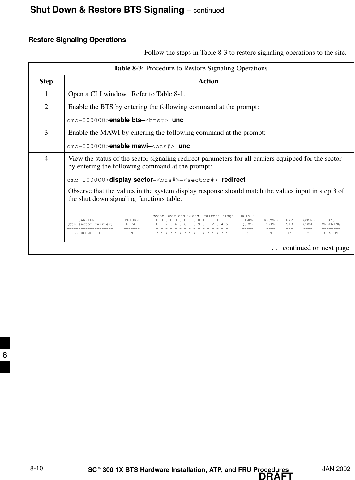 Shut Down &amp; Restore BTS Signaling – continuedDRAFTSCt300 1X BTS Hardware Installation, ATP, and FRU Procedures JAN 20028-10Restore Signaling OperationsFollow the steps in Table 8-3 to restore signaling operations to the site.Table 8-3: Procedure to Restore Signaling OperationsStep Action1Open a CLI window.  Refer to Table 8-1.2Enable the BTS by entering the following command at the prompt:omc–000000&gt;enable bts–&lt;bts#&gt; unc3Enable the MAWI by entering the following command at the prompt:omc–000000&gt;enable mawi–&lt;bts#&gt; unc4View the status of the sector signaling redirect parameters for all carriers equipped for the sectorby entering the following command at the prompt:omc–000000&gt;display sector–&lt;bts#&gt;–&lt;sector#&gt; redirectObserve that the values in the system display response should match the values input in step 3 ofthe shut down signaling functions table.Access Overload Class Redirect Flags ROTATECARRIER ID RETURN 0 0 0 0 0 0 0 0 0 0 1 1 1 1 1 1 TIMER RECORD EXP IGNORE SYS(bts–sector–carrier) IF FAIL 0 1 2 3 4 5 6 7 8 9 0 1 2 3 4 5 (SEC) TYPE SID CDMA ORDERING–––––––––––––––––––– ––––––– – – – – – – – – – – – – – – – – ––––– –––– ––– –––– ––––––––CARRIER–1–1–1 N Y Y Y Y Y Y Y Y Y Y Y Y Y Y Y Y 4 4 13 Y CUSTOM . . . continued on next page8