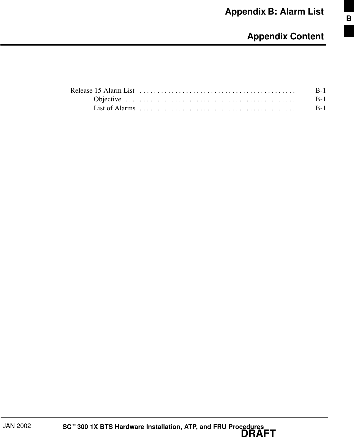 JAN 2002 SCt300 1X BTS Hardware Installation, ATP, and FRU ProceduresDRAFTAppendix B: Alarm List Appendix ContentRelease 15 Alarm List B-1. . . . . . . . . . . . . . . . . . . . . . . . . . . . . . . . . . . . . . . . . . . . Objective B-1. . . . . . . . . . . . . . . . . . . . . . . . . . . . . . . . . . . . . . . . . . . . . . . . List of Alarms B-1. . . . . . . . . . . . . . . . . . . . . . . . . . . . . . . . . . . . . . . . . . . . B