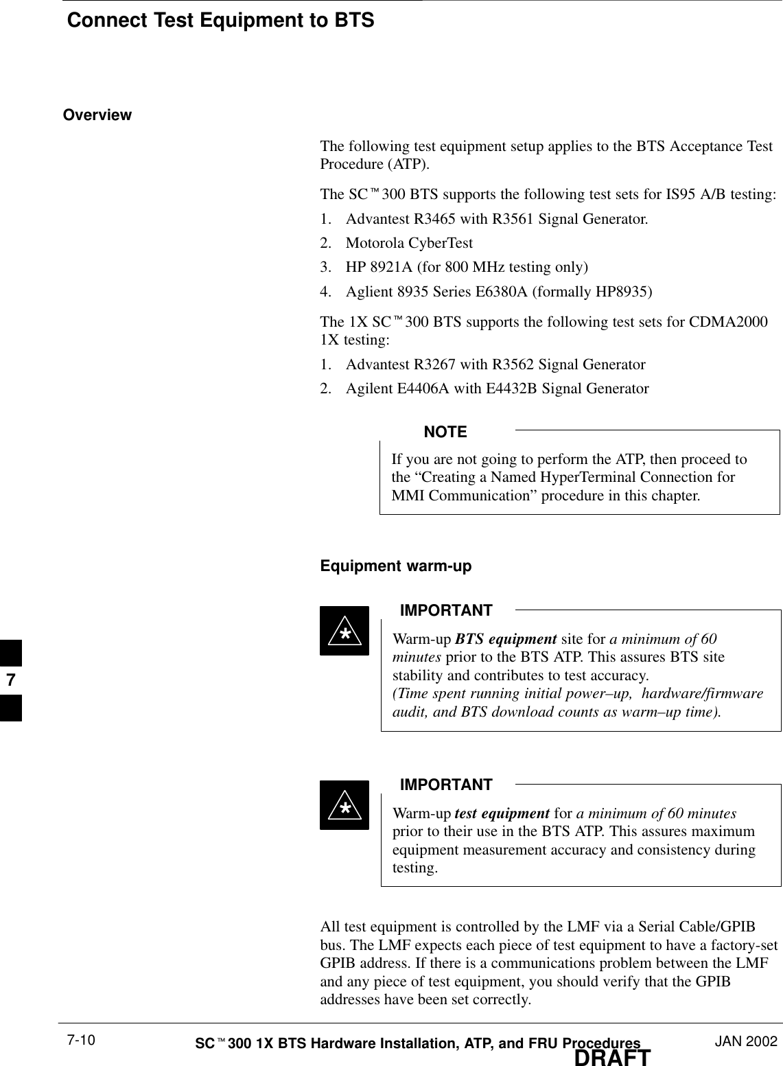 Connect Test Equipment to BTSDRAFTSCt300 1X BTS Hardware Installation, ATP, and FRU Procedures JAN 20027-10OverviewThe following test equipment setup applies to the BTS Acceptance TestProcedure (ATP).The SCt300 BTS supports the following test sets for IS95 A/B testing:1. Advantest R3465 with R3561 Signal Generator.2. Motorola CyberTest3. HP 8921A (for 800 MHz testing only)4. Aglient 8935 Series E6380A (formally HP8935)The 1X SCt300 BTS supports the following test sets for CDMA20001X testing:1. Advantest R3267 with R3562 Signal Generator2. Agilent E4406A with E4432B Signal GeneratorIf you are not going to perform the ATP, then proceed tothe “Creating a Named HyperTerminal Connection forMMI Communication” procedure in this chapter.NOTEEquipment warm-upWarm-up BTS equipment site for a minimum of 60minutes prior to the BTS ATP. This assures BTS sitestability and contributes to test accuracy.(Time spent running initial power–up,  hardware/firmwareaudit, and BTS download counts as warm–up time).IMPORTANT*Warm-up test equipment for a minimum of 60 minutesprior to their use in the BTS ATP. This assures maximumequipment measurement accuracy and consistency duringtesting.IMPORTANT*All test equipment is controlled by the LMF via a Serial Cable/GPIBbus. The LMF expects each piece of test equipment to have a factory-setGPIB address. If there is a communications problem between the LMFand any piece of test equipment, you should verify that the GPIBaddresses have been set correctly.7