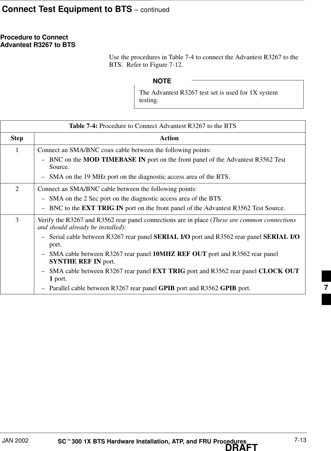 Connect Test Equipment to BTS – continuedJAN 2002 7-13SCt300 1X BTS Hardware Installation, ATP, and FRU ProceduresDRAFTProcedure to ConnectAdvantest R3267 to BTSUse the procedures in Table 7-4 to connect the Advantest R3267 to theBTS.  Refer to Figure 7-12.The Advantest R3267 test set is used for 1X systemtesting.NOTETable 7-4: Procedure to Connect Advantest R3267 to the BTSStep Action1Connect an SMA/BNC coax cable between the following points:–BNC on the MOD TIMEBASE IN port on the front panel of the Advantest R3562 TestSource.–SMA on the 19 MHz port on the diagnostic access area of the BTS.2Connect an SMA/BNC cable between the following points:–SMA on the 2 Sec port on the diagnostic access area of the BTS.–BNC to the EXT TRIG IN port on the front panel of the Advantest R3562 Test Source.3Verify the R3267 and R3562 rear panel connections are in place (These are common connectionsand should already be installed):–Serial cable between R3267 rear panel SERIAL I/O port and R3562 rear panel SERIAL I/Oport.–SMA cable between R3267 rear panel 10MHZ REF OUT port and R3562 rear panelSYNTHE REF IN port.–SMA cable between R3267 rear panel EXT TRIG port and R3562 rear panel CLOCK OUT1 port.–Parallel cable between R3267 rear panel GPIB port and R3562 GPIB port. 7