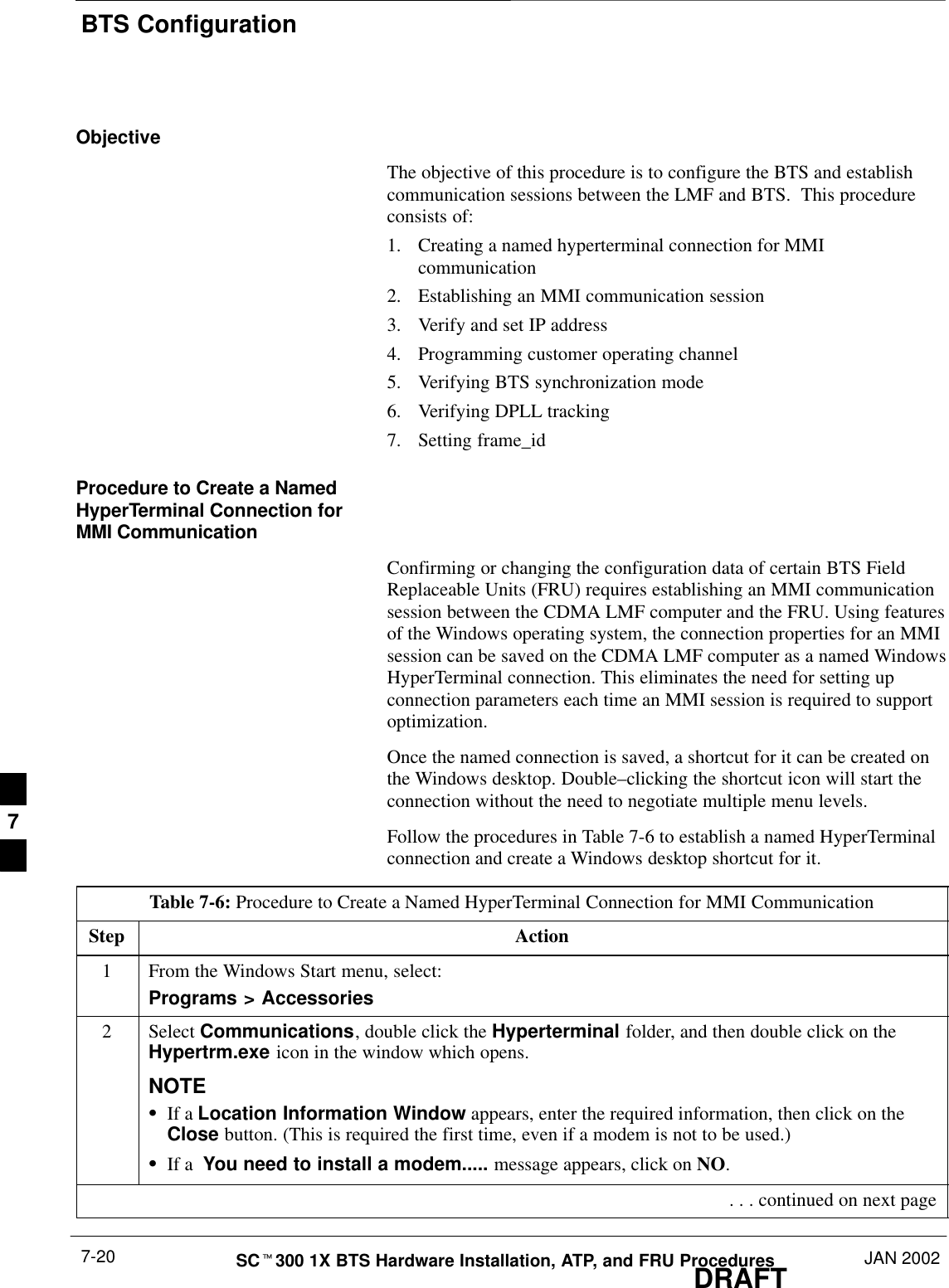 BTS ConfigurationDRAFTSCt300 1X BTS Hardware Installation, ATP, and FRU Procedures JAN 20027-20ObjectiveThe objective of this procedure is to configure the BTS and establishcommunication sessions between the LMF and BTS.  This procedureconsists of:1. Creating a named hyperterminal connection for MMIcommunication2. Establishing an MMI communication session3. Verify and set IP address4. Programming customer operating channel5. Verifying BTS synchronization mode6. Verifying DPLL tracking7. Setting frame_idProcedure to Create a NamedHyperTerminal Connection forMMI CommunicationConfirming or changing the configuration data of certain BTS FieldReplaceable Units (FRU) requires establishing an MMI communicationsession between the CDMA LMF computer and the FRU. Using featuresof the Windows operating system, the connection properties for an MMIsession can be saved on the CDMA LMF computer as a named WindowsHyperTerminal connection. This eliminates the need for setting upconnection parameters each time an MMI session is required to supportoptimization.Once the named connection is saved, a shortcut for it can be created onthe Windows desktop. Double–clicking the shortcut icon will start theconnection without the need to negotiate multiple menu levels.Follow the procedures in Table 7-6 to establish a named HyperTerminalconnection and create a Windows desktop shortcut for it.Table 7-6: Procedure to Create a Named HyperTerminal Connection for MMI CommunicationStep Action1From the Windows Start menu, select:Programs &gt; Accessories2 Select Communications, double click the Hyperterminal folder, and then double click on theHypertrm.exe icon in the window which opens.NOTESIf a Location Information Window appears, enter the required information, then click on theClose button. (This is required the first time, even if a modem is not to be used.)SIf a  You need to install a modem..... message appears, click on NO. . . . continued on next page7