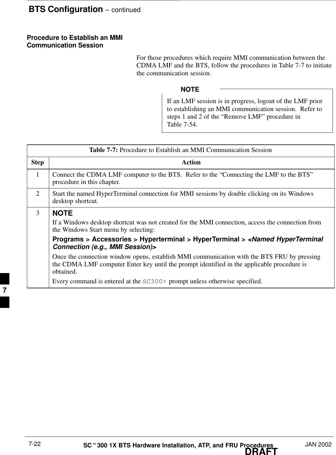 BTS Configuration – continuedDRAFTSCt300 1X BTS Hardware Installation, ATP, and FRU Procedures JAN 20027-22Procedure to Establish an MMICommunication SessionFor those procedures which require MMI communication between theCDMA LMF and the BTS, follow the procedures in Table 7-7 to initiatethe communication session.If an LMF session is in progress, logout of the LMF priorto establishing an MMI communication session.  Refer tosteps 1 and 2 of the “Remove LMF” procedure inTable 7-54.NOTETable 7-7: Procedure to Establish an MMI Communication SessionStep Action1Connect the CDMA LMF computer to the BTS.  Refer to the “Connecting the LMF to the BTS”procedure in this chapter.2Start the named HyperTerminal connection for MMI sessions by double clicking on its Windowsdesktop shortcut.3NOTEIf a Windows desktop shortcut was not created for the MMI connection, access the connection fromthe Windows Start menu by selecting:Programs &gt; Accessories &gt; Hyperterminal &gt; HyperTerminal &gt; &lt;Named HyperTerminalConnection (e.g., MMI Session)&gt;Once the connection window opens, establish MMI communication with the BTS FRU by pressingthe CDMA LMF computer Enter key until the prompt identified in the applicable procedure isobtained.Every command is entered at the SC300&gt; prompt unless otherwise specified.7