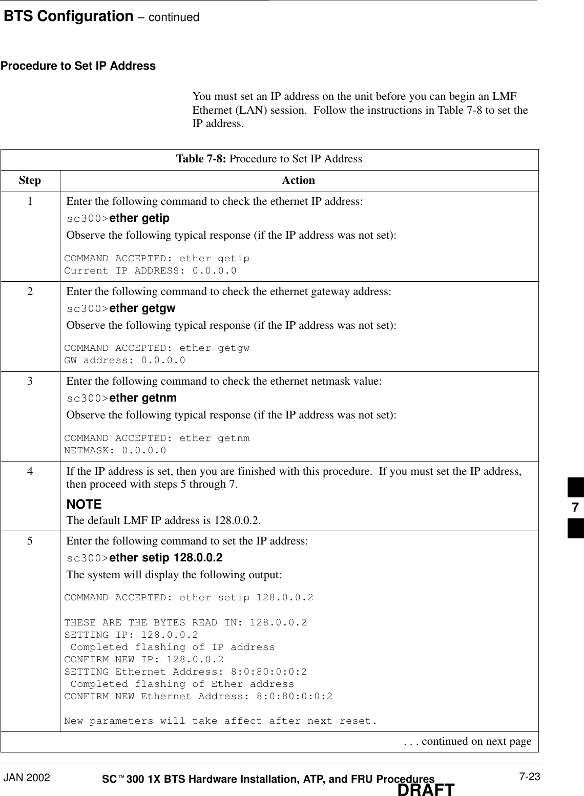 BTS Configuration – continuedJAN 2002 7-23SCt300 1X BTS Hardware Installation, ATP, and FRU ProceduresDRAFTProcedure to Set IP AddressYou must set an IP address on the unit before you can begin an LMFEthernet (LAN) session.  Follow the instructions in Table 7-8 to set theIP address.Table 7-8: Procedure to Set IP AddressStep Action1Enter the following command to check the ethernet IP address:sc300&gt;ether getipObserve the following typical response (if the IP address was not set):COMMAND ACCEPTED: ether getipCurrent IP ADDRESS: 0.0.0.02Enter the following command to check the ethernet gateway address:sc300&gt;ether getgwObserve the following typical response (if the IP address was not set):COMMAND ACCEPTED: ether getgwGW address: 0.0.0.03Enter the following command to check the ethernet netmask value:sc300&gt;ether getnmObserve the following typical response (if the IP address was not set):COMMAND ACCEPTED: ether getnmNETMASK: 0.0.0.04If the IP address is set, then you are finished with this procedure.  If you must set the IP address,then proceed with steps 5 through 7.NOTEThe default LMF IP address is 128.0.0.2.5Enter the following command to set the IP address:sc300&gt;ether setip 128.0.0.2The system will display the following output:COMMAND ACCEPTED: ether setip 128.0.0.2 THESE ARE THE BYTES READ IN: 128.0.0.2SETTING IP: 128.0.0.2 Completed flashing of IP addressCONFIRM NEW IP: 128.0.0.2SETTING Ethernet Address: 8:0:80:0:0:2 Completed flashing of Ether addressCONFIRM NEW Ethernet Address: 8:0:80:0:0:2New parameters will take affect after next reset. . . . continued on next page7