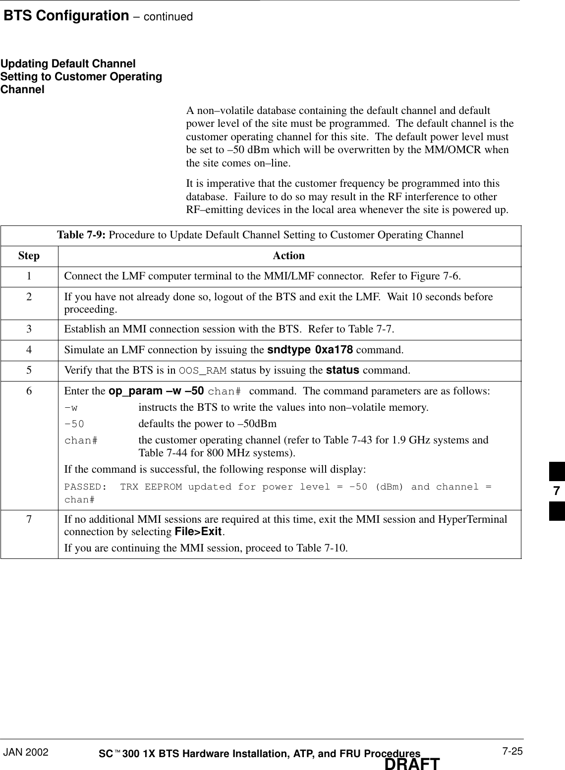 BTS Configuration – continuedJAN 2002 7-25SCt300 1X BTS Hardware Installation, ATP, and FRU ProceduresDRAFTUpdating Default ChannelSetting to Customer OperatingChannelA non–volatile database containing the default channel and defaultpower level of the site must be programmed.  The default channel is thecustomer operating channel for this site.  The default power level mustbe set to –50 dBm which will be overwritten by the MM/OMCR whenthe site comes on–line.It is imperative that the customer frequency be programmed into thisdatabase.  Failure to do so may result in the RF interference to otherRF–emitting devices in the local area whenever the site is powered up.Table 7-9: Procedure to Update Default Channel Setting to Customer Operating ChannelStep Action1Connect the LMF computer terminal to the MMI/LMF connector.  Refer to Figure 7-6.2If you have not already done so, logout of the BTS and exit the LMF.  Wait 10 seconds beforeproceeding.3Establish an MMI connection session with the BTS.  Refer to Table 7-7.4Simulate an LMF connection by issuing the sndtype 0xa178 command.5Verify that the BTS is in OOS_RAM status by issuing the status command.6Enter the op_param –w –50 chan# command.  The command parameters are as follows:–winstructs the BTS to write the values into non–volatile memory.–50 defaults the power to –50dBmchan# the customer operating channel (refer to Table 7-43 for 1.9 GHz systems and Table 7-44 for 800 MHz systems).If the command is successful, the following response will display:PASSED:  TRX EEPROM updated for power level = –50 (dBm) and channel =chan#7If no additional MMI sessions are required at this time, exit the MMI session and HyperTerminalconnection by selecting File&gt;Exit.If you are continuing the MMI session, proceed to Table 7-10.7