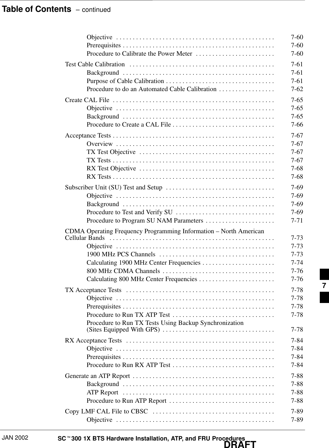 Table of Contents  – continuedJAN 2002 SCt300 1X BTS Hardware Installation, ATP, and FRU ProceduresDRAFTObjective 7-60. . . . . . . . . . . . . . . . . . . . . . . . . . . . . . . . . . . . . . . . . . . . . . . . Prerequisites 7-60. . . . . . . . . . . . . . . . . . . . . . . . . . . . . . . . . . . . . . . . . . . . . . Procedure to Calibrate the Power Meter 7-60. . . . . . . . . . . . . . . . . . . . . . . . Test Cable Calibration 7-61. . . . . . . . . . . . . . . . . . . . . . . . . . . . . . . . . . . . . . . . . . . . Background 7-61. . . . . . . . . . . . . . . . . . . . . . . . . . . . . . . . . . . . . . . . . . . . . . Purpose of Cable Calibration 7-61. . . . . . . . . . . . . . . . . . . . . . . . . . . . . . . . . Procedure to do an Automated Cable Calibration 7-62. . . . . . . . . . . . . . . . . Create CAL File 7-65. . . . . . . . . . . . . . . . . . . . . . . . . . . . . . . . . . . . . . . . . . . . . . . . . Objective 7-65. . . . . . . . . . . . . . . . . . . . . . . . . . . . . . . . . . . . . . . . . . . . . . . . Background 7-65. . . . . . . . . . . . . . . . . . . . . . . . . . . . . . . . . . . . . . . . . . . . . . Procedure to Create a CAL File 7-66. . . . . . . . . . . . . . . . . . . . . . . . . . . . . . . Acceptance Tests 7-67. . . . . . . . . . . . . . . . . . . . . . . . . . . . . . . . . . . . . . . . . . . . . . . . . Overview 7-67. . . . . . . . . . . . . . . . . . . . . . . . . . . . . . . . . . . . . . . . . . . . . . . . TX Test Objective 7-67. . . . . . . . . . . . . . . . . . . . . . . . . . . . . . . . . . . . . . . . . TX Tests 7-67. . . . . . . . . . . . . . . . . . . . . . . . . . . . . . . . . . . . . . . . . . . . . . . . . RX Test Objective 7-68. . . . . . . . . . . . . . . . . . . . . . . . . . . . . . . . . . . . . . . . . RX Tests 7-68. . . . . . . . . . . . . . . . . . . . . . . . . . . . . . . . . . . . . . . . . . . . . . . . . Subscriber Unit (SU) Test and Setup 7-69. . . . . . . . . . . . . . . . . . . . . . . . . . . . . . . . . Objective 7-69. . . . . . . . . . . . . . . . . . . . . . . . . . . . . . . . . . . . . . . . . . . . . . . . Background 7-69. . . . . . . . . . . . . . . . . . . . . . . . . . . . . . . . . . . . . . . . . . . . . . Procedure to Test and Verify SU 7-69. . . . . . . . . . . . . . . . . . . . . . . . . . . . . . Procedure to Program SU NAM Parameters 7-71. . . . . . . . . . . . . . . . . . . . . CDMA Operating Frequency Programming Information – North American Cellular Bands 7-73. . . . . . . . . . . . . . . . . . . . . . . . . . . . . . . . . . . . . . . . . . . . . . . . . . Objective 7-73. . . . . . . . . . . . . . . . . . . . . . . . . . . . . . . . . . . . . . . . . . . . . . . . 1900 MHz PCS Channels 7-73. . . . . . . . . . . . . . . . . . . . . . . . . . . . . . . . . . . Calculating 1900 MHz Center Frequencies 7-74. . . . . . . . . . . . . . . . . . . . . . 800 MHz CDMA Channels 7-76. . . . . . . . . . . . . . . . . . . . . . . . . . . . . . . . . . Calculating 800 MHz Center Frequencies 7-76. . . . . . . . . . . . . . . . . . . . . . . TX Acceptance Tests 7-78. . . . . . . . . . . . . . . . . . . . . . . . . . . . . . . . . . . . . . . . . . . . . Objective 7-78. . . . . . . . . . . . . . . . . . . . . . . . . . . . . . . . . . . . . . . . . . . . . . . . Prerequisites 7-78. . . . . . . . . . . . . . . . . . . . . . . . . . . . . . . . . . . . . . . . . . . . . . Procedure to Run TX ATP Test 7-78. . . . . . . . . . . . . . . . . . . . . . . . . . . . . . . Procedure to Run TX Tests Using Backup Synchronization (Sites Equipped With GPS) 7-78. . . . . . . . . . . . . . . . . . . . . . . . . . . . . . . . . . RX Acceptance Tests 7-84. . . . . . . . . . . . . . . . . . . . . . . . . . . . . . . . . . . . . . . . . . . . . Objective 7-84. . . . . . . . . . . . . . . . . . . . . . . . . . . . . . . . . . . . . . . . . . . . . . . . Prerequisites 7-84. . . . . . . . . . . . . . . . . . . . . . . . . . . . . . . . . . . . . . . . . . . . . . Procedure to Run RX ATP Test 7-84. . . . . . . . . . . . . . . . . . . . . . . . . . . . . . . Generate an ATP Report 7-88. . . . . . . . . . . . . . . . . . . . . . . . . . . . . . . . . . . . . . . . . . . Background 7-88. . . . . . . . . . . . . . . . . . . . . . . . . . . . . . . . . . . . . . . . . . . . . . ATP Report 7-88. . . . . . . . . . . . . . . . . . . . . . . . . . . . . . . . . . . . . . . . . . . . . . Procedure to Run ATP Report 7-88. . . . . . . . . . . . . . . . . . . . . . . . . . . . . . . . Copy LMF CAL File to CBSC 7-89. . . . . . . . . . . . . . . . . . . . . . . . . . . . . . . . . . . . . Objective 7-89. . . . . . . . . . . . . . . . . . . . . . . . . . . . . . . . . . . . . . . . . . . . . . . . 7