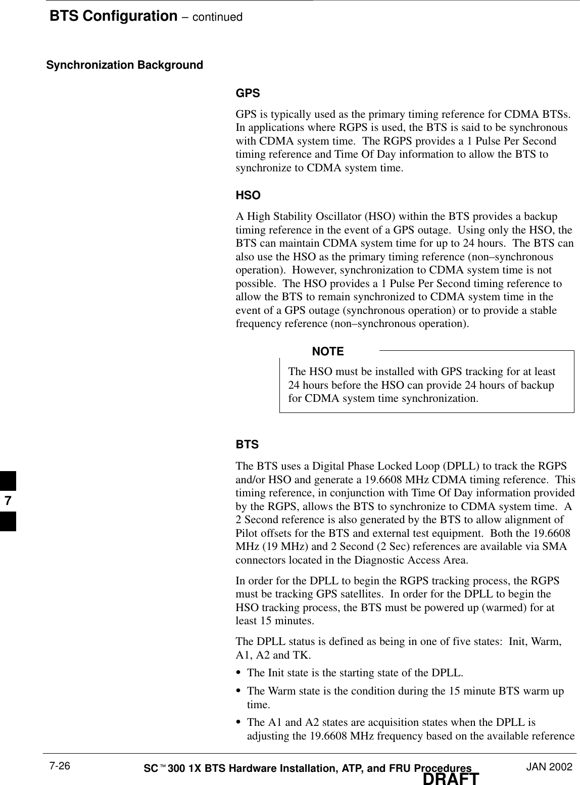 BTS Configuration – continuedDRAFTSCt300 1X BTS Hardware Installation, ATP, and FRU Procedures JAN 20027-26Synchronization BackgroundGPSGPS is typically used as the primary timing reference for CDMA BTSs.In applications where RGPS is used, the BTS is said to be synchronouswith CDMA system time.  The RGPS provides a 1 Pulse Per Secondtiming reference and Time Of Day information to allow the BTS tosynchronize to CDMA system time.HSOA High Stability Oscillator (HSO) within the BTS provides a backuptiming reference in the event of a GPS outage.  Using only the HSO, theBTS can maintain CDMA system time for up to 24 hours.  The BTS canalso use the HSO as the primary timing reference (non–synchronousoperation).  However, synchronization to CDMA system time is notpossible.  The HSO provides a 1 Pulse Per Second timing reference toallow the BTS to remain synchronized to CDMA system time in theevent of a GPS outage (synchronous operation) or to provide a stablefrequency reference (non–synchronous operation).The HSO must be installed with GPS tracking for at least24 hours before the HSO can provide 24 hours of backupfor CDMA system time synchronization.NOTEBTSThe BTS uses a Digital Phase Locked Loop (DPLL) to track the RGPSand/or HSO and generate a 19.6608 MHz CDMA timing reference.  Thistiming reference, in conjunction with Time Of Day information providedby the RGPS, allows the BTS to synchronize to CDMA system time.  A2 Second reference is also generated by the BTS to allow alignment ofPilot offsets for the BTS and external test equipment.  Both the 19.6608MHz (19 MHz) and 2 Second (2 Sec) references are available via SMAconnectors located in the Diagnostic Access Area.In order for the DPLL to begin the RGPS tracking process, the RGPSmust be tracking GPS satellites.  In order for the DPLL to begin theHSO tracking process, the BTS must be powered up (warmed) for atleast 15 minutes.The DPLL status is defined as being in one of five states:  Init, Warm,A1, A2 and TK.SThe Init state is the starting state of the DPLL.SThe Warm state is the condition during the 15 minute BTS warm uptime.SThe A1 and A2 states are acquisition states when the DPLL isadjusting the 19.6608 MHz frequency based on the available reference7