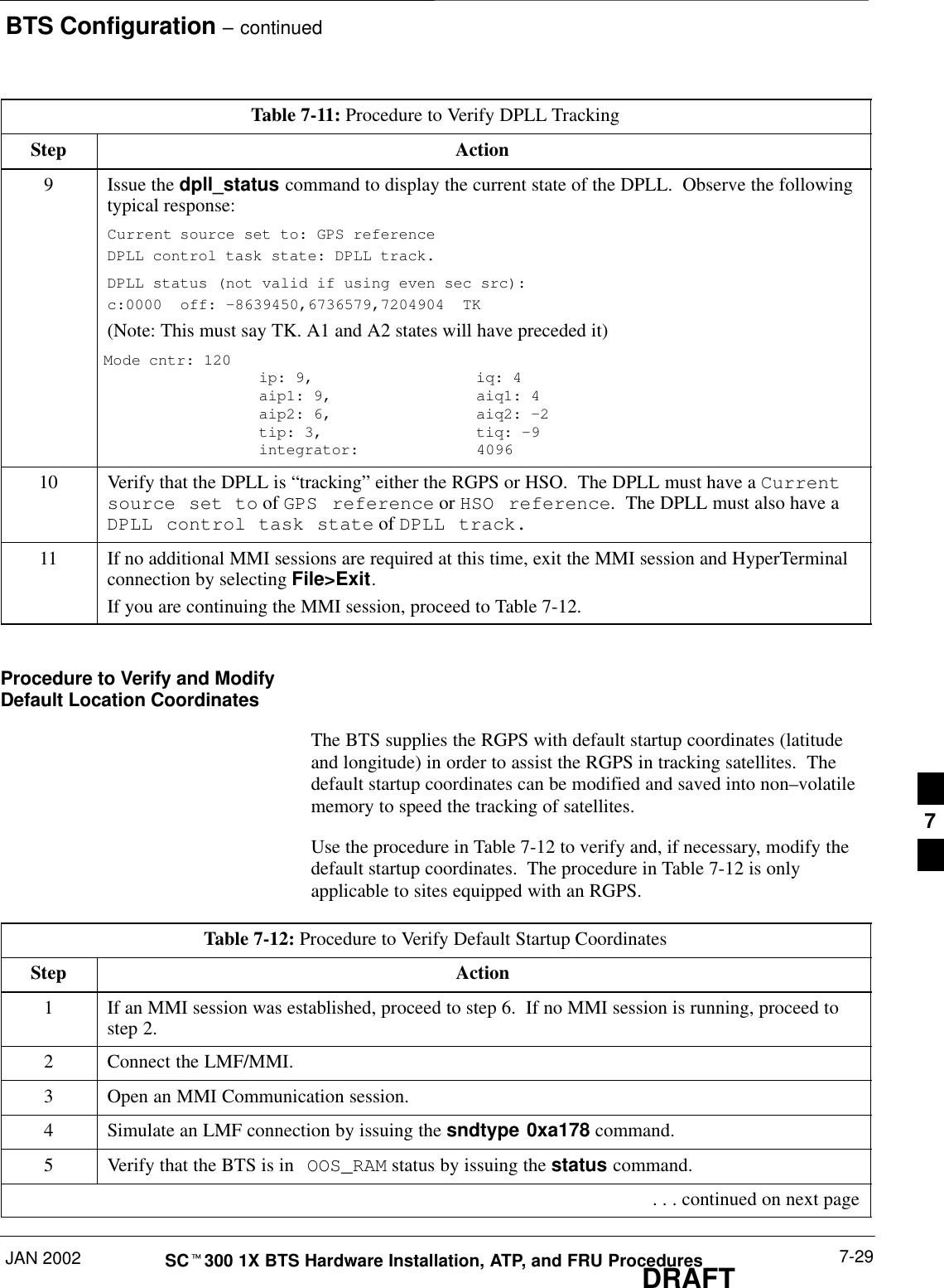 BTS Configuration – continuedJAN 2002 7-29SCt300 1X BTS Hardware Installation, ATP, and FRU ProceduresDRAFTTable 7-11: Procedure to Verify DPLL TrackingStep Action9Issue the dpll_status command to display the current state of the DPLL.  Observe the followingtypical response:Current source set to: GPS referenceDPLL control task state: DPLL track.DPLL status (not valid if using even sec src): c:0000  off: –8639450,6736579,7204904  TK(Note: This must say TK. A1 and A2 states will have preceded it)Mode cntr: 120   ip: 9,    iq: 4aip1: 9,  aiq1: 4aip2: 6,  aiq2: –2  tip: 3,   tiq: –9integrator:  409610 Verify that the DPLL is “tracking” either the RGPS or HSO.  The DPLL must have a Currentsource set to of GPS reference or HSO reference.  The DPLL must also have aDPLL control task state of DPLL track.11 If no additional MMI sessions are required at this time, exit the MMI session and HyperTerminalconnection by selecting File&gt;Exit.If you are continuing the MMI session, proceed to Table 7-12.Procedure to Verify and ModifyDefault Location CoordinatesThe BTS supplies the RGPS with default startup coordinates (latitudeand longitude) in order to assist the RGPS in tracking satellites.  Thedefault startup coordinates can be modified and saved into non–volatilememory to speed the tracking of satellites.Use the procedure in Table 7-12 to verify and, if necessary, modify thedefault startup coordinates.  The procedure in Table 7-12 is onlyapplicable to sites equipped with an RGPS.Table 7-12: Procedure to Verify Default Startup CoordinatesStep Action1If an MMI session was established, proceed to step 6.  If no MMI session is running, proceed tostep 2.2Connect the LMF/MMI.3Open an MMI Communication session.4Simulate an LMF connection by issuing the sndtype 0xa178 command.5Verify that the BTS is in OOS_RAM status by issuing the status command. . . . continued on next page7