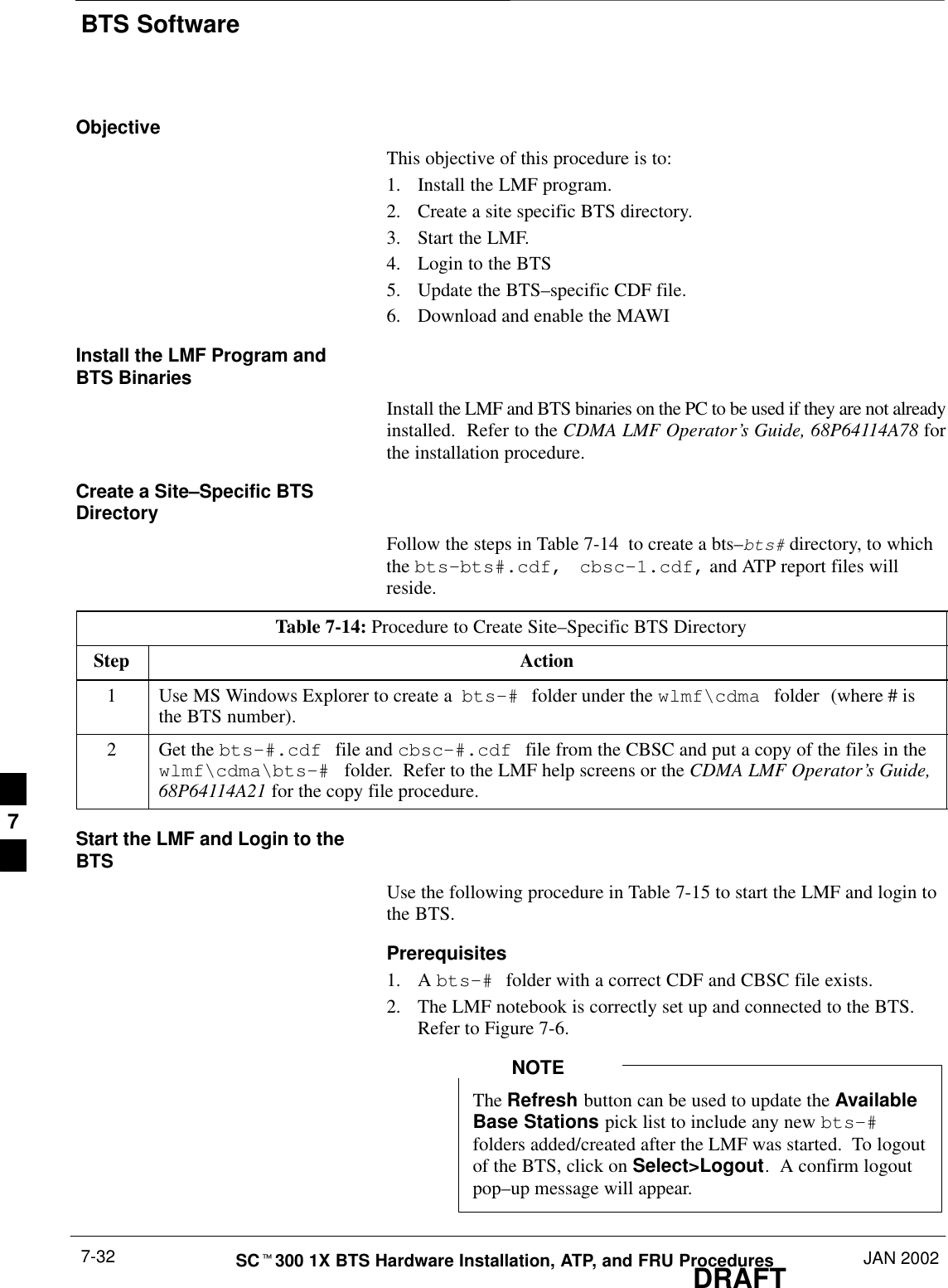 BTS SoftwareDRAFTSCt300 1X BTS Hardware Installation, ATP, and FRU Procedures JAN 20027-32ObjectiveThis objective of this procedure is to:1. Install the LMF program.2. Create a site specific BTS directory.3. Start the LMF.4. Login to the BTS5. Update the BTS–specific CDF file.6. Download and enable the MAWIInstall the LMF Program andBTS BinariesInstall the LMF and BTS binaries on the PC to be used if they are not alreadyinstalled.  Refer to the CDMA LMF Operator’s Guide, 68P64114A78 forthe installation procedure.Create a Site–Specific BTSDirectoryFollow the steps in Table 7-14  to create a bts–bts# directory, to whichthe bts–bts#.cdf,  cbsc–1.cdf, and ATP report files willreside.Table 7-14: Procedure to Create Site–Specific BTS DirectoryStep Action1Use MS Windows Explorer to create a  bts–# folder under the wlmf\cdma folder (where # isthe BTS number).2Get the bts–#.cdf file and cbsc–#.cdf file from the CBSC and put a copy of the files in thewlmf\cdma\bts–# folder.  Refer to the LMF help screens or the CDMA LMF Operator’s Guide,68P64114A21 for the copy file procedure.Start the LMF and Login to theBTSUse the following procedure in Table 7-15 to start the LMF and login tothe BTS.Prerequisites1. A bts–# folder with a correct CDF and CBSC file exists.2. The LMF notebook is correctly set up and connected to the BTS.Refer to Figure 7-6.The Refresh button can be used to update the AvailableBase Stations pick list to include any new bts–#folders added/created after the LMF was started.  To logoutof the BTS, click on Select&gt;Logout.  A confirm logoutpop–up message will appear.NOTE7