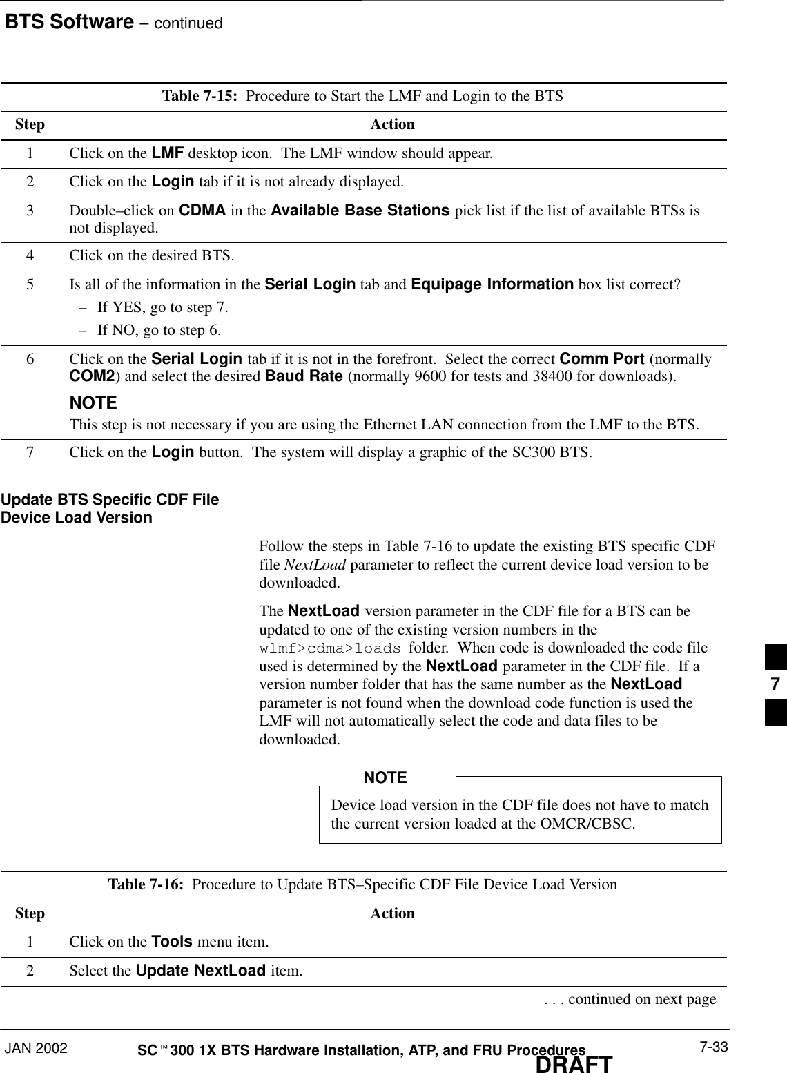 BTS Software – continuedJAN 2002 7-33SCt300 1X BTS Hardware Installation, ATP, and FRU ProceduresDRAFTTable 7-15:  Procedure to Start the LMF and Login to the BTSStep Action1Click on the LMF desktop icon.  The LMF window should appear.2Click on the Login tab if it is not already displayed.3 Double–click on CDMA in the Available Base Stations pick list if the list of available BTSs isnot displayed.4Click on the desired BTS.5Is all of the information in the Serial Login tab and Equipage Information box list correct?–If YES, go to step 7.–If NO, go to step 6.6Click on the Serial Login tab if it is not in the forefront.  Select the correct Comm Port (normallyCOM2) and select the desired Baud Rate (normally 9600 for tests and 38400 for downloads).NOTEThis step is not necessary if you are using the Ethernet LAN connection from the LMF to the BTS.7Click on the Login button.  The system will display a graphic of the SC300 BTS.Update BTS Specific CDF FileDevice Load VersionFollow the steps in Table 7-16 to update the existing BTS specific CDFfile NextLoad parameter to reflect the current device load version to bedownloaded.The NextLoad version parameter in the CDF file for a BTS can beupdated to one of the existing version numbers in thewlmf&gt;cdma&gt;loads  folder.  When code is downloaded the code fileused is determined by the NextLoad parameter in the CDF file.  If aversion number folder that has the same number as the NextLoadparameter is not found when the download code function is used theLMF will not automatically select the code and data files to bedownloaded.Device load version in the CDF file does not have to matchthe current version loaded at the OMCR/CBSC.NOTETable 7-16:  Procedure to Update BTS–Specific CDF File Device Load VersionStep Action1Click on the Tools menu item.2Select the Update NextLoad item. . . . continued on next page7
