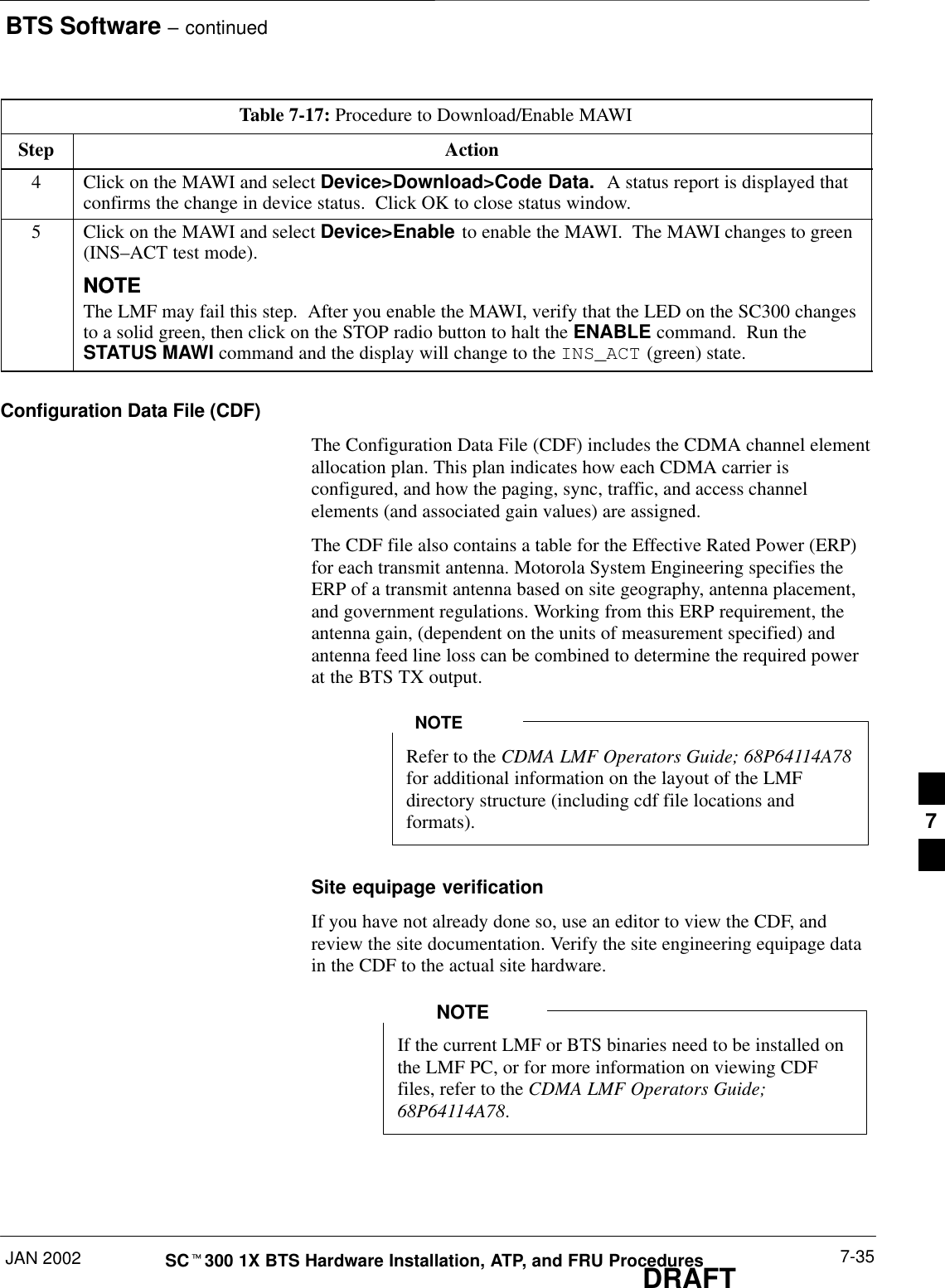 BTS Software – continuedJAN 2002 7-35SCt300 1X BTS Hardware Installation, ATP, and FRU ProceduresDRAFTTable 7-17: Procedure to Download/Enable MAWIStep Action4Click on the MAWI and select Device&gt;Download&gt;Code Data.  A status report is displayed thatconfirms the change in device status.  Click OK to close status window.5Click on the MAWI and select Device&gt;Enable to enable the MAWI.  The MAWI changes to green(INS–ACT test mode).NOTENOTEThe LMF may fail this step.  After you enable the MAWI, verify that the LED on the SC300 changesto a solid green, then click on the STOP radio button to halt the ENABLE command.  Run theSTATUS MAWI command and the display will change to the INS_ACT (green) state.Configuration Data File (CDF)The Configuration Data File (CDF) includes the CDMA channel elementallocation plan. This plan indicates how each CDMA carrier isconfigured, and how the paging, sync, traffic, and access channelelements (and associated gain values) are assigned.The CDF file also contains a table for the Effective Rated Power (ERP)for each transmit antenna. Motorola System Engineering specifies theERP of a transmit antenna based on site geography, antenna placement,and government regulations. Working from this ERP requirement, theantenna gain, (dependent on the units of measurement specified) andantenna feed line loss can be combined to determine the required powerat the BTS TX output.Refer to the CDMA LMF Operators Guide; 68P64114A78for additional information on the layout of the LMFdirectory structure (including cdf file locations andformats).NOTESite equipage verificationIf you have not already done so, use an editor to view the CDF, andreview the site documentation. Verify the site engineering equipage datain the CDF to the actual site hardware.If the current LMF or BTS binaries need to be installed onthe LMF PC, or for more information on viewing CDFfiles, refer to the CDMA LMF Operators Guide;68P64114A78. NOTE7