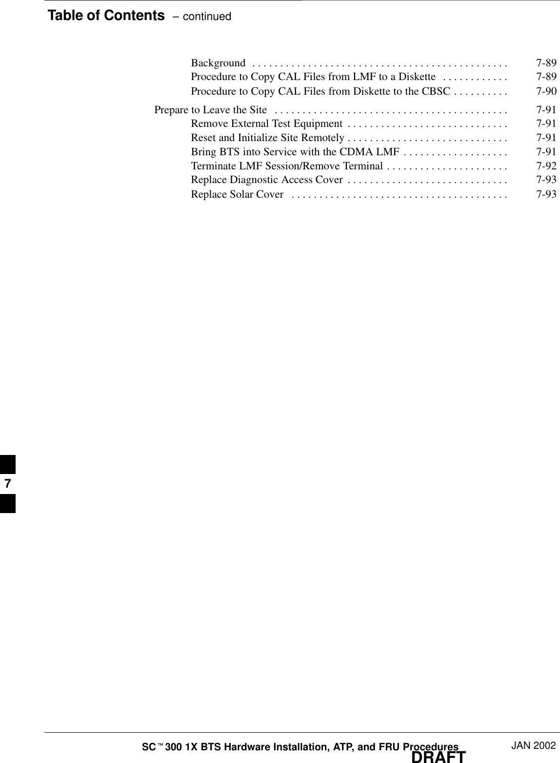 Table of Contents  – continuedDRAFTSCt300 1X BTS Hardware Installation, ATP, and FRU Procedures JAN 2002Background 7-89. . . . . . . . . . . . . . . . . . . . . . . . . . . . . . . . . . . . . . . . . . . . . . Procedure to Copy CAL Files from LMF to a Diskette 7-89. . . . . . . . . . . . Procedure to Copy CAL Files from Diskette to the CBSC 7-90. . . . . . . . . . Prepare to Leave the Site 7-91. . . . . . . . . . . . . . . . . . . . . . . . . . . . . . . . . . . . . . . . . . Remove External Test Equipment 7-91. . . . . . . . . . . . . . . . . . . . . . . . . . . . . Reset and Initialize Site Remotely 7-91. . . . . . . . . . . . . . . . . . . . . . . . . . . . . Bring BTS into Service with the CDMA LMF 7-91. . . . . . . . . . . . . . . . . . . Terminate LMF Session/Remove Terminal 7-92. . . . . . . . . . . . . . . . . . . . . . Replace Diagnostic Access Cover 7-93. . . . . . . . . . . . . . . . . . . . . . . . . . . . . Replace Solar Cover 7-93. . . . . . . . . . . . . . . . . . . . . . . . . . . . . . . . . . . . . . . 7