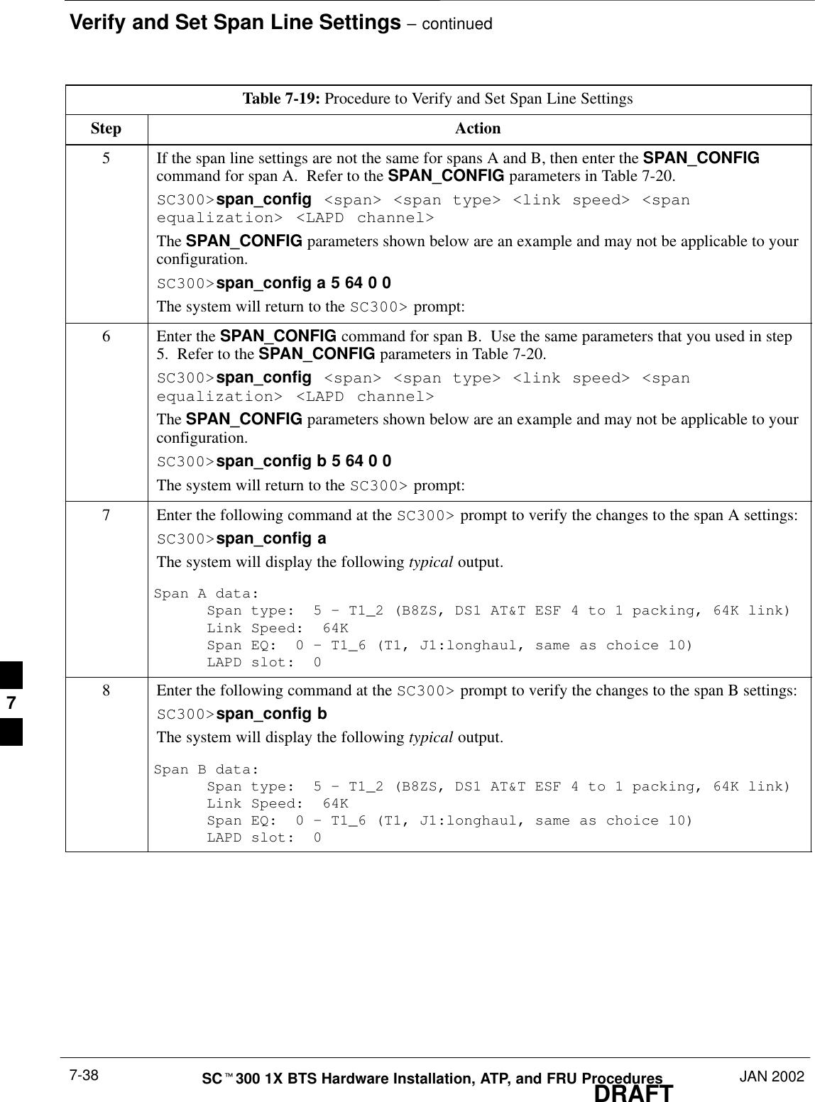 Verify and Set Span Line Settings – continuedDRAFTSCt300 1X BTS Hardware Installation, ATP, and FRU Procedures JAN 20027-38Table 7-19: Procedure to Verify and Set Span Line SettingsStep Action5If the span line settings are not the same for spans A and B, then enter the SPAN_CONFIGcommand for span A.  Refer to the SPAN_CONFIG parameters in Table 7-20.SC300&gt;span_config &lt;span&gt; &lt;span type&gt; &lt;link speed&gt; &lt;spanequalization&gt; &lt;LAPD channel&gt;The SPAN_CONFIG parameters shown below are an example and may not be applicable to yourconfiguration.SC300&gt;span_config a 5 64 0 0The system will return to the SC300&gt; prompt:6Enter the SPAN_CONFIG command for span B.  Use the same parameters that you used in step5.  Refer to the SPAN_CONFIG parameters in Table 7-20.SC300&gt;span_config &lt;span&gt; &lt;span type&gt; &lt;link speed&gt; &lt;spanequalization&gt; &lt;LAPD channel&gt;The SPAN_CONFIG parameters shown below are an example and may not be applicable to yourconfiguration.SC300&gt;span_config b 5 64 0 0The system will return to the SC300&gt; prompt:7Enter the following command at the SC300&gt; prompt to verify the changes to the span A settings:SC300&gt;span_config aThe system will display the following typical output.Span A data:Span type:  5 – T1_2 (B8ZS, DS1 AT&amp;T ESF 4 to 1 packing, 64K link)Link Speed:  64KSpan EQ:  0 – T1_6 (T1, J1:longhaul, same as choice 10)LAPD slot:  08Enter the following command at the SC300&gt; prompt to verify the changes to the span B settings:SC300&gt;span_config bThe system will display the following typical output.Span B data:Span type:  5 – T1_2 (B8ZS, DS1 AT&amp;T ESF 4 to 1 packing, 64K link)Link Speed:  64KSpan EQ:  0 – T1_6 (T1, J1:longhaul, same as choice 10)LAPD slot:  07