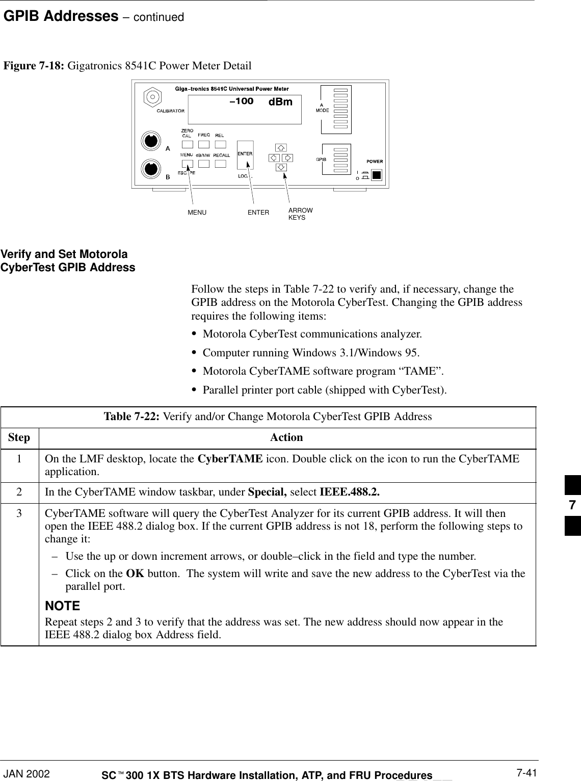 GPIB Addresses – continuedJAN 2002 7-41SCt300 1X BTS Hardware Installation, ATP, and FRU ProceduresDRAFTMENU ENTER ARROWKEYS1Figure 7-18: Gigatronics 8541C Power Meter DetailVerify and Set MotorolaCyberTest GPIB AddressFollow the steps in Table 7-22 to verify and, if necessary, change theGPIB address on the Motorola CyberTest. Changing the GPIB addressrequires the following items:SMotorola CyberTest communications analyzer.SComputer running Windows 3.1/Windows 95.SMotorola CyberTAME software program “TAME”.SParallel printer port cable (shipped with CyberTest).Table 7-22: Verify and/or Change Motorola CyberTest GPIB AddressStep Action1On the LMF desktop, locate the CyberTAME icon. Double click on the icon to run the CyberTAMEapplication.2In the CyberTAME window taskbar, under Special, select IEEE.488.2.3CyberTAME software will query the CyberTest Analyzer for its current GPIB address. It will thenopen the IEEE 488.2 dialog box. If the current GPIB address is not 18, perform the following steps tochange it:–Use the up or down increment arrows, or double–click in the field and type the number.–Click on the OK button.  The system will write and save the new address to the CyberTest via theparallel port.NOTERepeat steps 2 and 3 to verify that the address was set. The new address should now appear in theIEEE 488.2 dialog box Address field.7