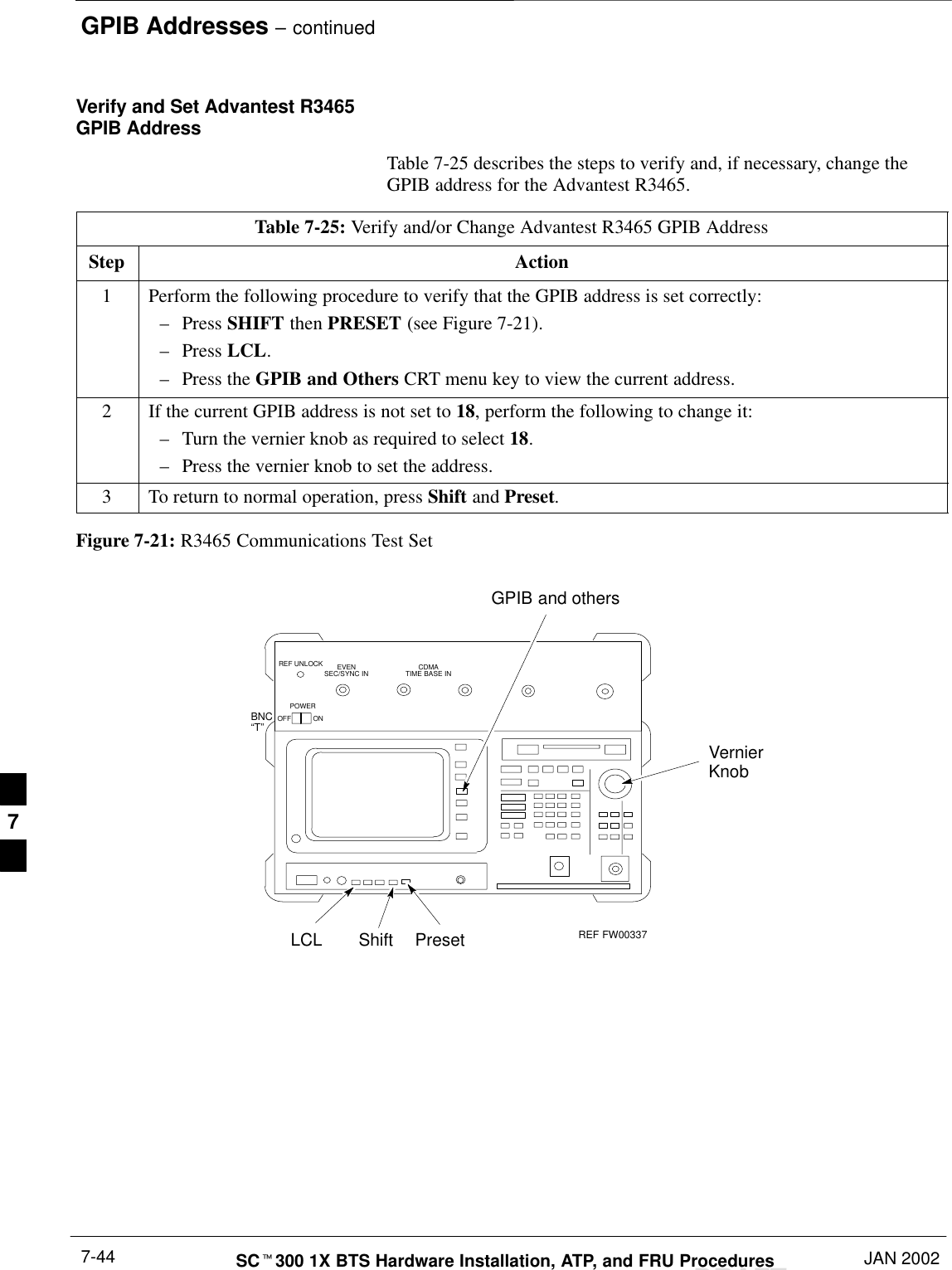 GPIB Addresses – continuedDRAFTSCt300 1X BTS Hardware Installation, ATP, and FRU Procedures JAN 20027-44Verify and Set Advantest R3465GPIB AddressTable 7-25 describes the steps to verify and, if necessary, change theGPIB address for the Advantest R3465.Table 7-25: Verify and/or Change Advantest R3465 GPIB AddressStep Action1Perform the following procedure to verify that the GPIB address is set correctly:–Press SHIFT then PRESET (see Figure 7-21).–Press LCL.–Press the GPIB and Others CRT menu key to view the current address.2If the current GPIB address is not set to 18, perform the following to change it:–Turn the vernier knob as required to select 18.–Press the vernier knob to set the address.3To return to normal operation, press Shift and Preset.Figure 7-21: R3465 Communications Test SetBNC“T”REF UNLOCK EVENSEC/SYNC IN CDMATIME BASE INPOWEROFF ONREF FW00337LCL Shift PresetGPIB and othersVernierKnob7