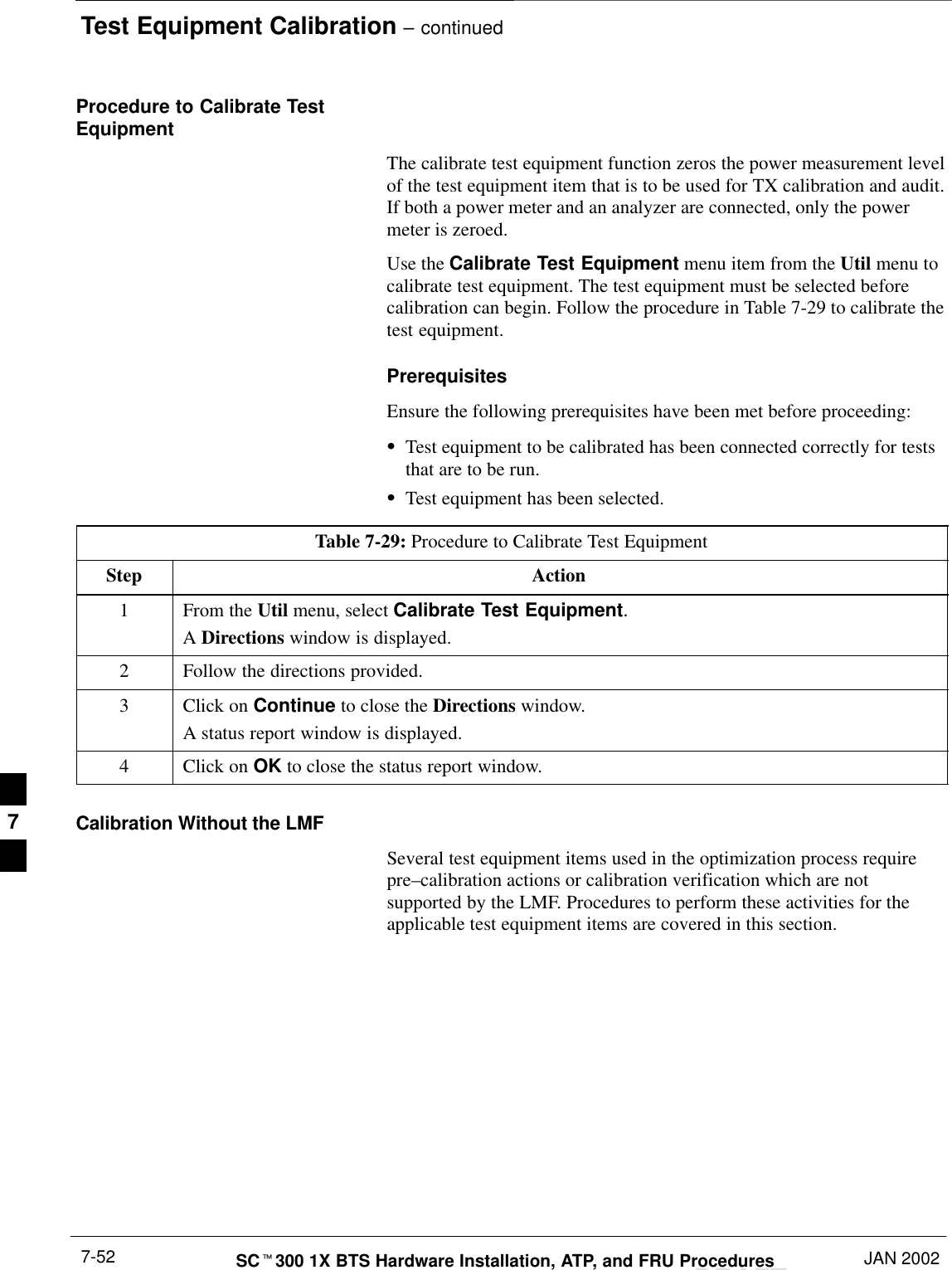 Test Equipment Calibration – continuedDRAFTSCt300 1X BTS Hardware Installation, ATP, and FRU Procedures JAN 20027-52Procedure to Calibrate TestEquipmentThe calibrate test equipment function zeros the power measurement levelof the test equipment item that is to be used for TX calibration and audit.If both a power meter and an analyzer are connected, only the powermeter is zeroed.Use the Calibrate Test Equipment menu item from the Util menu tocalibrate test equipment. The test equipment must be selected beforecalibration can begin. Follow the procedure in Table 7-29 to calibrate thetest equipment.PrerequisitesEnsure the following prerequisites have been met before proceeding:STest equipment to be calibrated has been connected correctly for teststhat are to be run.STest equipment has been selected.Table 7-29: Procedure to Calibrate Test EquipmentStep Action1From the Util menu, select Calibrate Test Equipment.A Directions window is displayed.2Follow the directions provided.3Click on Continue to close the Directions window.A status report window is displayed.4Click on OK to close the status report window.Calibration Without the LMFSeveral test equipment items used in the optimization process requirepre–calibration actions or calibration verification which are notsupported by the LMF. Procedures to perform these activities for theapplicable test equipment items are covered in this section.7